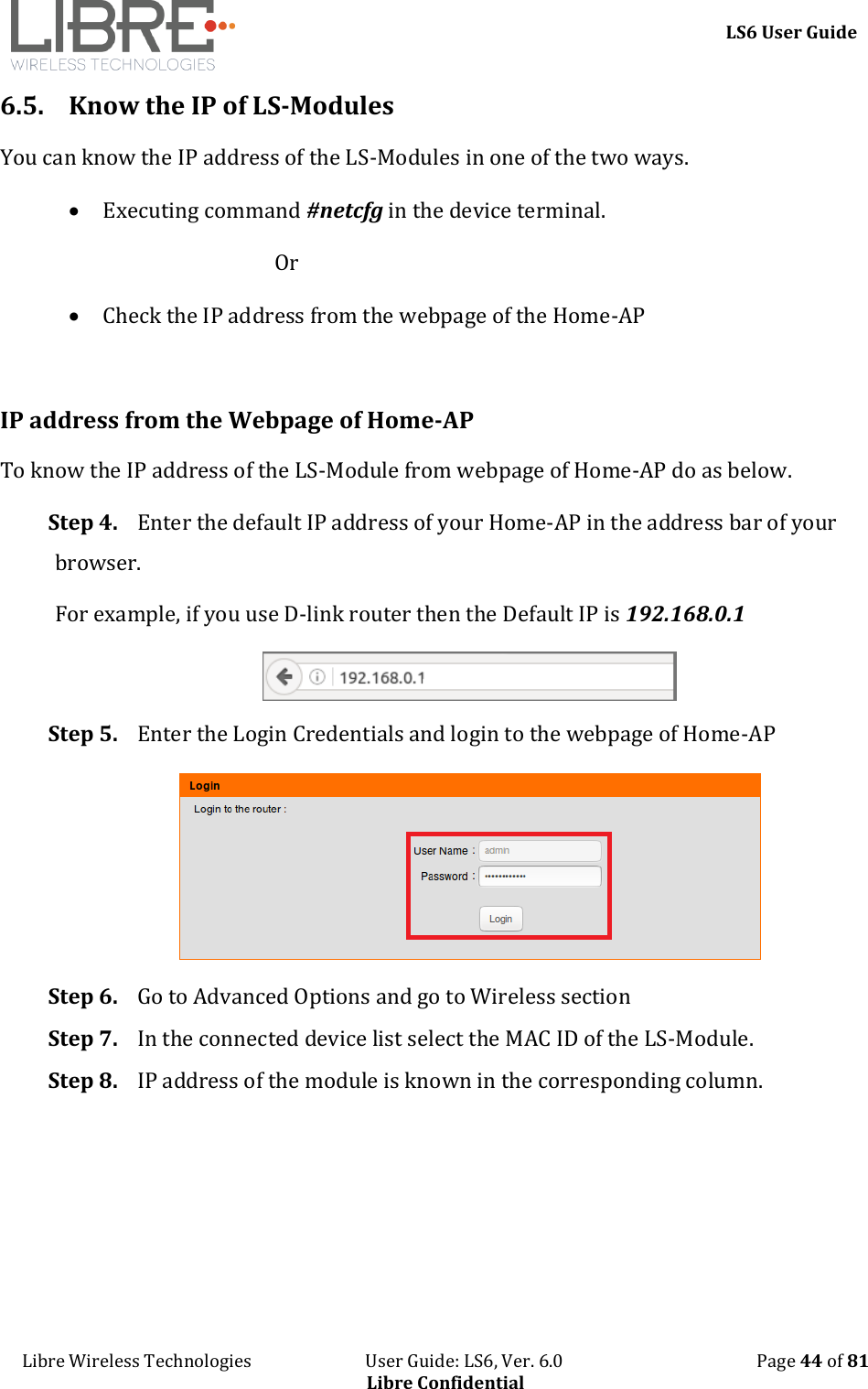     LS6 User Guide Libre Wireless Technologies                           User Guide: LS6, Ver. 6.0                                              Page 44 of 81 Libre Confidential 6.5. Know the IP of LS-Modules  You can know the IP address of the LS-Modules in one of the two ways.  Executing command #netcfg in the device terminal.  Or   Check the IP address from the webpage of the Home-AP  IP address from the Webpage of Home-AP To know the IP address of the LS-Module from webpage of Home-AP do as below. Step 4. Enter the default IP address of your Home-AP in the address bar of your browser.  For example, if you use D-link router then the Default IP is 192.168.0.1  Step 5. Enter the Login Credentials and login to the webpage of Home-AP  Step 6. Go to Advanced Options and go to Wireless section Step 7. In the connected device list select the MAC ID of the LS-Module.  Step 8. IP address of the module is known in the corresponding column. 