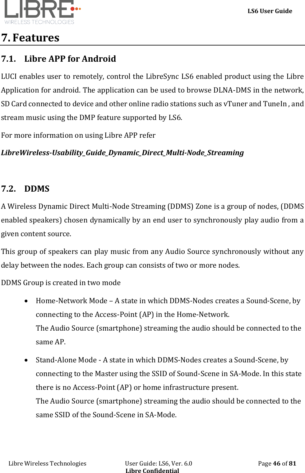     LS6 User Guide Libre Wireless Technologies                           User Guide: LS6, Ver. 6.0                                              Page 46 of 81 Libre Confidential 7. Features 7.1. Libre APP for Android LUCI enables user to remotely, control the LibreSync LS6 enabled product using the Libre Application for android. The application can be used to browse DLNA-DMS in the network, SD Card connected to device and other online radio stations such as vTuner and TuneIn , and stream music using the DMP feature supported by LS6. For more information on using Libre APP refer   LibreWireless-Usability_Guide_Dynamic_Direct_Multi-Node_Streaming  7.2. DDMS A Wireless Dynamic Direct Multi-Node Streaming (DDMS) Zone is a group of nodes, (DDMS enabled speakers) chosen dynamically by an end user to synchronously play audio from a given content source.  This group of speakers can play music from any Audio Source synchronously without any delay between the nodes. Each group can consists of two or more nodes.   DDMS Group is created in two mode   Home-Network Mode &ndash; A state in which DDMS-Nodes creates a Sound-Scene, by connecting to the Access-Point (AP) in the Home-Network. The Audio Source (smartphone) streaming the audio should be connected to the same AP.  Stand-Alone Mode - A state in which DDMS-Nodes creates a Sound-Scene, by connecting to the Master using the SSID of Sound-Scene in SA-Mode. In this state there is no Access-Point (AP) or home infrastructure present.  The Audio Source (smartphone) streaming the audio should be connected to the same SSID of the Sound-Scene in SA-Mode. 