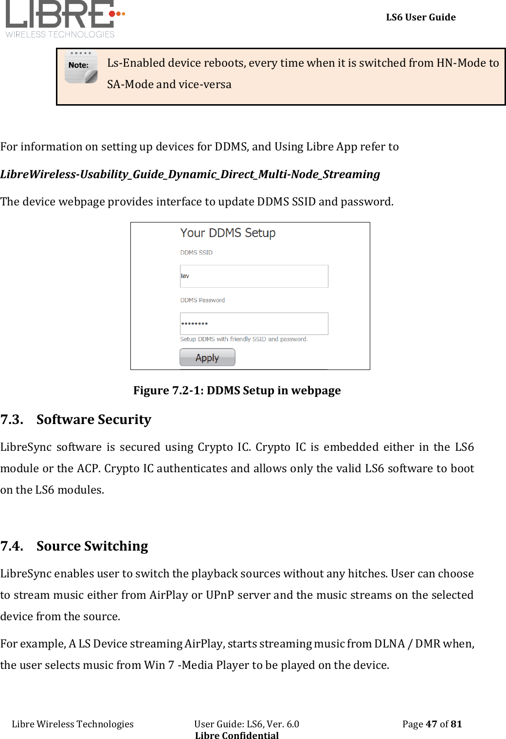     LS6 User Guide Libre Wireless Technologies                           User Guide: LS6, Ver. 6.0                                              Page 47 of 81 Libre Confidential Ls-Enabled device reboots, every time when it is switched from HN-Mode to SA-Mode and vice-versa  For information on setting up devices for DDMS, and Using Libre App refer to  LibreWireless-Usability_Guide_Dynamic_Direct_Multi-Node_Streaming The device webpage provides interface to update DDMS SSID and password.  Figure 7.2-1: DDMS Setup in webpage 7.3. Software Security LibreSync  software  is  secured  using  Crypto  IC.  Crypto  IC  is  embedded  either  in  the  LS6 module or the ACP. Crypto IC authenticates and allows only the valid LS6 software to boot on the LS6 modules.  7.4. Source Switching LibreSync enables user to switch the playback sources without any hitches. User can choose to stream music either from AirPlay or UPnP server and the music streams on the selected device from the source. For example, A LS Device streaming AirPlay, starts streaming music from DLNA / DMR when, the user selects music from Win 7 -Media Player to be played on the device.  