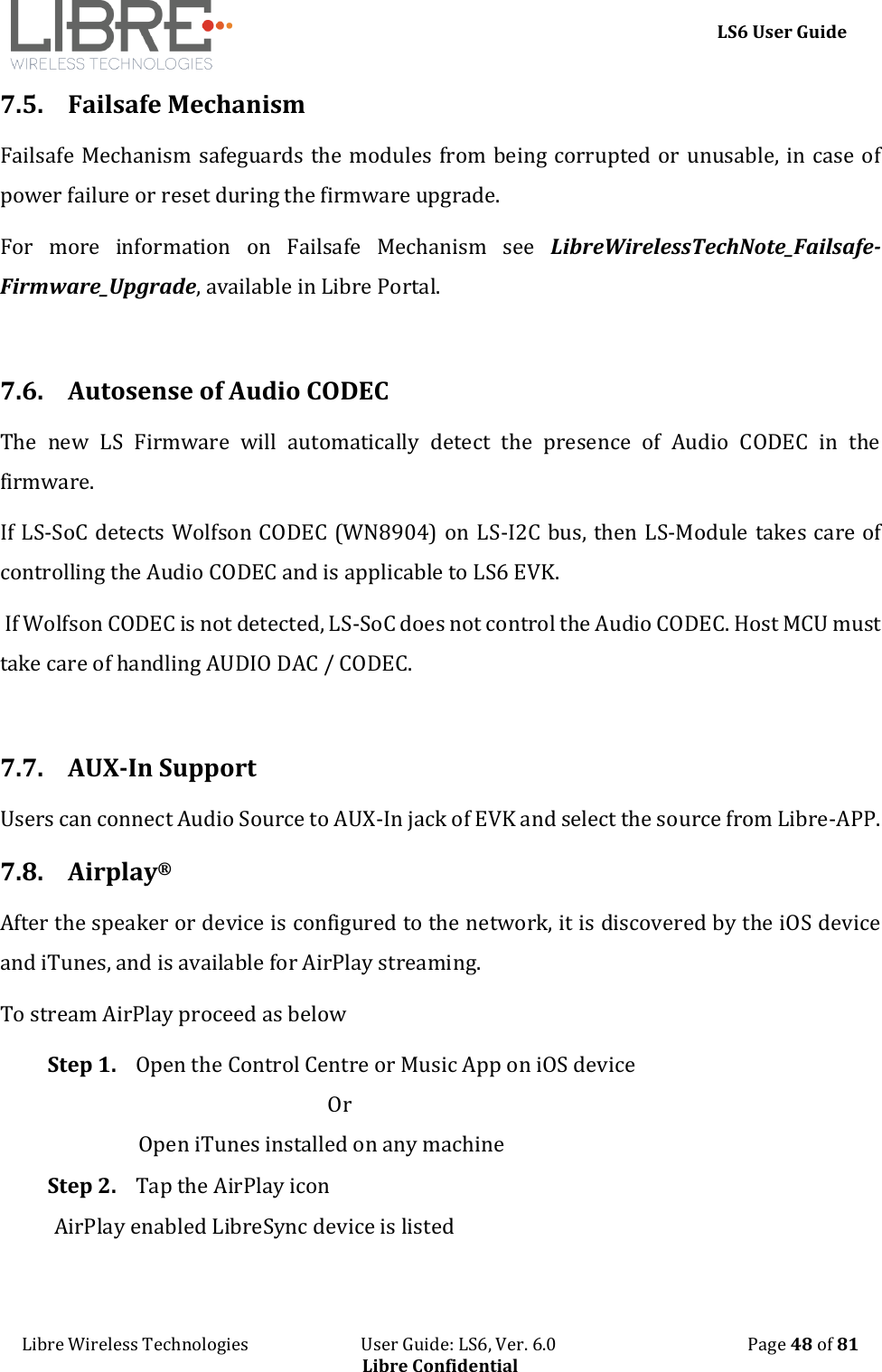     LS6 User Guide Libre Wireless Technologies                           User Guide: LS6, Ver. 6.0                                              Page 48 of 81 Libre Confidential 7.5. Failsafe Mechanism Failsafe Mechanism safeguards the modules from being corrupted or unusable, in case of power failure or reset during the firmware upgrade. For  more  information  on  Failsafe  Mechanism  see  LibreWirelessTechNote_Failsafe-Firmware_Upgrade, available in Libre Portal.  7.6. Autosense of Audio CODEC The  new  LS  Firmware  will  automatically  detect  the  presence  of  Audio  CODEC  in  the firmware.   If LS-SoC detects Wolfson CODEC (WN8904) on LS-I2C bus, then LS-Module takes care of controlling the Audio CODEC and is applicable to LS6 EVK.   If Wolfson CODEC is not detected, LS-SoC does not control the Audio CODEC. Host MCU must take care of handling AUDIO DAC / CODEC.  7.7. AUX-In Support Users can connect Audio Source to AUX-In jack of EVK and select the source from Libre-APP. 7.8. Airplay&reg; After the speaker or device is configured to the network, it is discovered by the iOS device and iTunes, and is available for AirPlay streaming. To stream AirPlay proceed as below Step 1. Open the Control Centre or Music App on iOS device                                                        Or                  Open iTunes installed on any machine Step 2. Tap the AirPlay icon AirPlay enabled LibreSync device is listed 