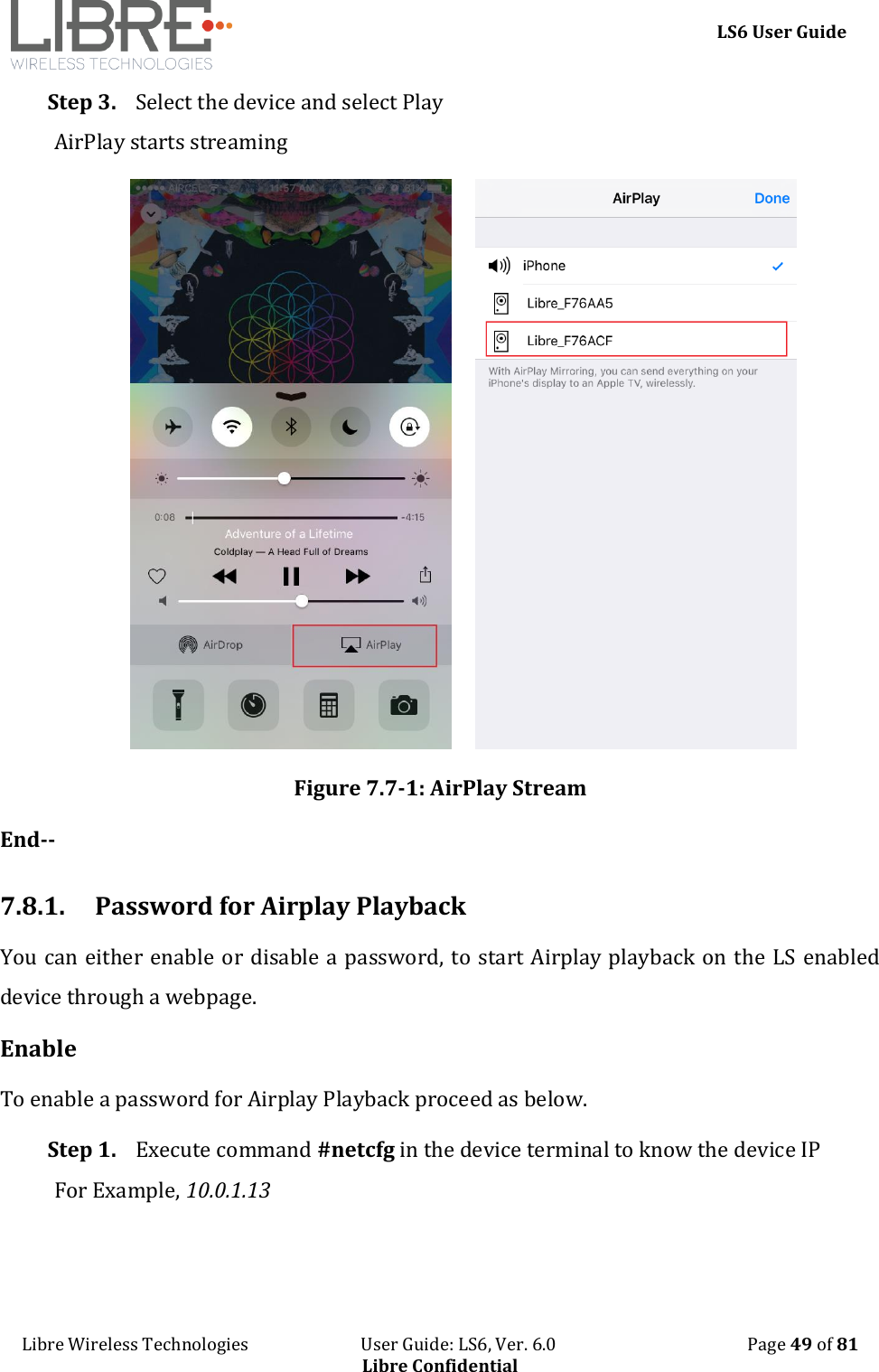     LS6 User Guide Libre Wireless Technologies                           User Guide: LS6, Ver. 6.0                                              Page 49 of 81 Libre Confidential Step 3. Select the device and select Play AirPlay starts streaming          Figure 7.7-1: AirPlay Stream End--  7.8.1. Password for Airplay Playback You can either enable or disable a password, to start Airplay playback on the LS enabled device through a webpage. Enable To enable a password for Airplay Playback proceed as below. Step 1. Execute command #netcfg in the device terminal to know the device IP For Example, 10.0.1.13 