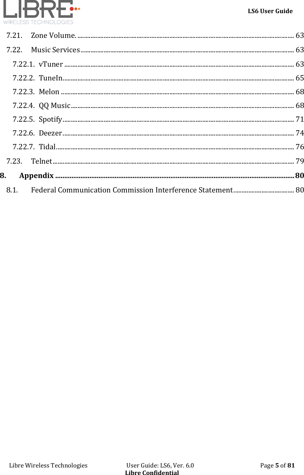     LS6 User Guide Libre Wireless Technologies                           User Guide: LS6, Ver. 6.0                                              Page 5 of 81 Libre Confidential 7.21. Zone Volume. .................................................................................................................................... 63 7.22. Music Services .................................................................................................................................. 63 7.22.1. vTuner ............................................................................................................................................ 63 7.22.2. TuneIn............................................................................................................................................. 65 7.22.3. Melon .............................................................................................................................................. 68 7.22.4. QQ Music ........................................................................................................................................ 68 7.22.5. Spotify ............................................................................................................................................. 71 7.22.6. Deezer ............................................................................................................................................. 74 7.22.7. Tidal ................................................................................................................................................. 76 7.23. Telnet ................................................................................................................................................... 79 8. Appendix ..................................................................................................................................... 80 8.1. Federal Communication Commission Interference Statement ..................................... 80    