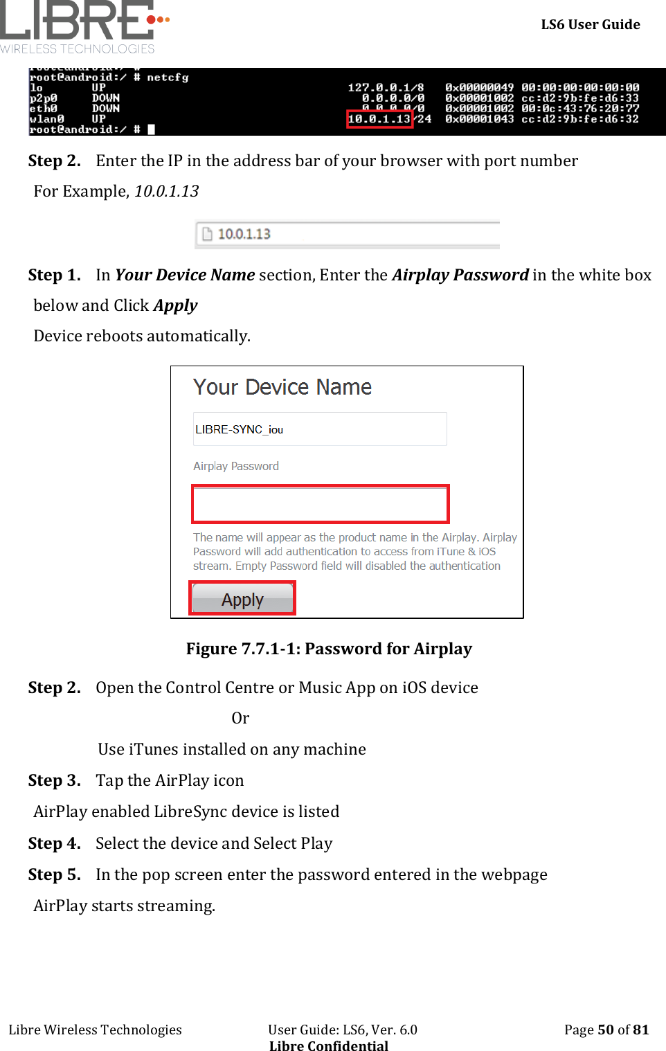     LS6 User Guide Libre Wireless Technologies                           User Guide: LS6, Ver. 6.0                                              Page 50 of 81 Libre Confidential  Step 2. Enter the IP in the address bar of your browser with port number For Example, 10.0.1.13  Step 1. In Your Device Name section, Enter the Airplay Password in the white box below and Click Apply Device reboots automatically.  Figure 7.7.1-1: Password for Airplay Step 2. Open the Control Centre or Music App on iOS device                                                     Or                  Use iTunes installed on any machine Step 3. Tap the AirPlay icon AirPlay enabled LibreSync device is listed Step 4. Select the device and Select Play Step 5. In the pop screen enter the password entered in the webpage AirPlay starts streaming. 