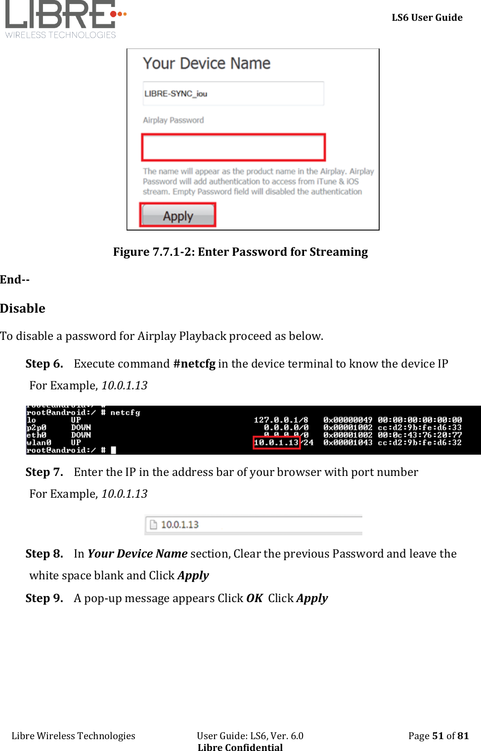     LS6 User Guide Libre Wireless Technologies                           User Guide: LS6, Ver. 6.0                                              Page 51 of 81 Libre Confidential  Figure 7.7.1-2: Enter Password for Streaming End-- Disable To disable a password for Airplay Playback proceed as below. Step 6. Execute command #netcfg in the device terminal to know the device IP For Example, 10.0.1.13  Step 7. Enter the IP in the address bar of your browser with port number For Example, 10.0.1.13  Step 8. In Your Device Name section, Clear the previous Password and leave the white space blank and Click Apply Step 9. A pop-up message appears Click OK  Click Apply 