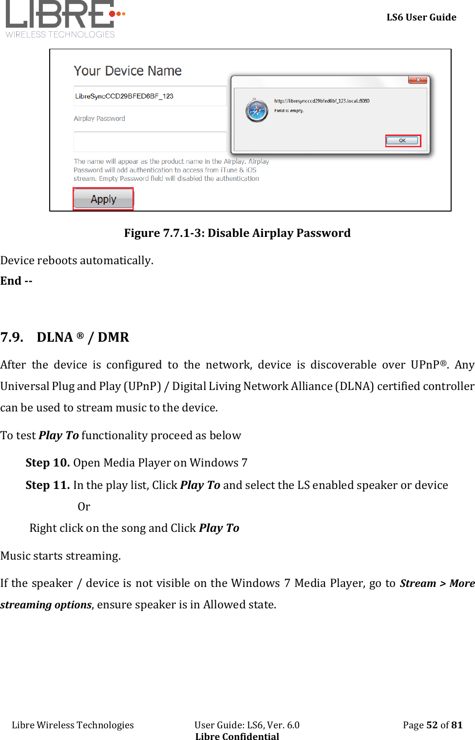     LS6 User Guide Libre Wireless Technologies                           User Guide: LS6, Ver. 6.0                                              Page 52 of 81 Libre Confidential  Figure 7.7.1-3: Disable Airplay Password Device reboots automatically. End --  7.9. DLNA &reg; / DMR After  the  device  is  configured  to  the  network,  device  is  discoverable  over  UPnP&reg;.  Any Universal Plug and Play (UPnP) / Digital Living Network Alliance (DLNA) certified controller can be used to stream music to the device. To test Play To functionality proceed as below Step 10. Open Media Player on Windows 7 Step 11. In the play list, Click Play To and select the LS enabled speaker or device                   Or  Right click on the song and Click Play To Music starts streaming. If the speaker / device is not visible on the Windows 7 Media Player, go to Stream > More streaming options, ensure speaker is in Allowed state.  