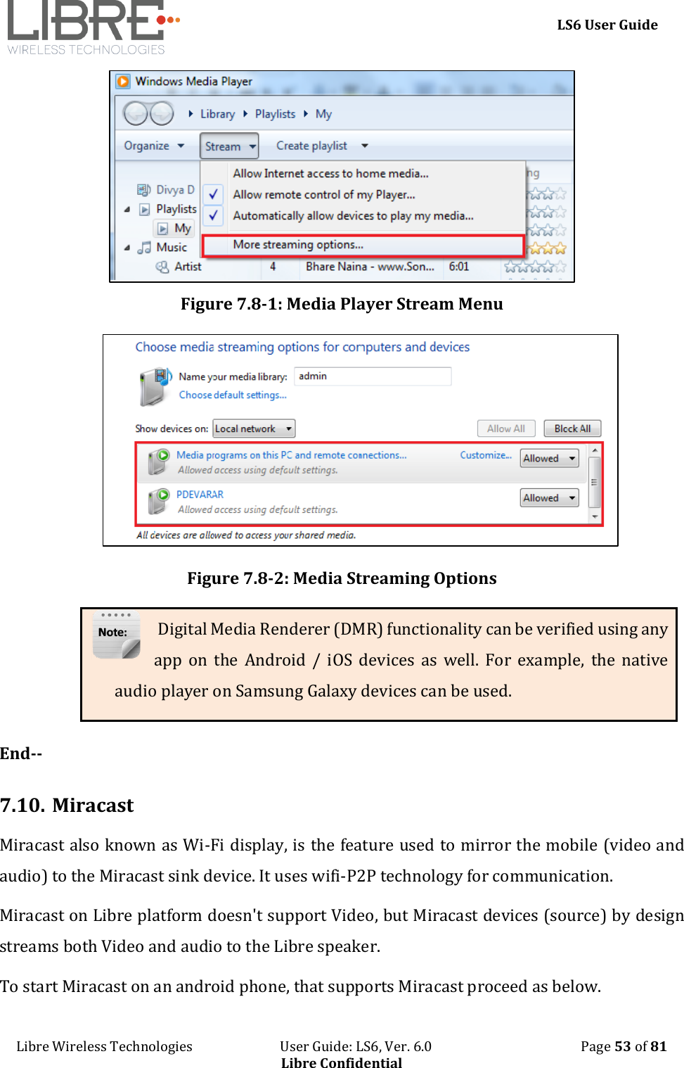     LS6 User Guide Libre Wireless Technologies                           User Guide: LS6, Ver. 6.0                                              Page 53 of 81 Libre Confidential  Figure 7.8-1: Media Player Stream Menu  Figure 7.8-2: Media Streaming Options  Digital Media Renderer (DMR) functionality can be verified using any app  on  the  Android /  iOS  devices  as  well.  For  example,  the  native audio player on Samsung Galaxy devices can be used.  End--  7.10. Miracast  Miracast also known as Wi-Fi display, is the feature used to mirror the mobile (video and audio) to the Miracast sink device. It uses wifi-P2P technology for communication.  Miracast on Libre platform doesn't support Video, but Miracast devices (source) by design streams both Video and audio to the Libre speaker. To start Miracast on an android phone, that supports Miracast proceed as below. 