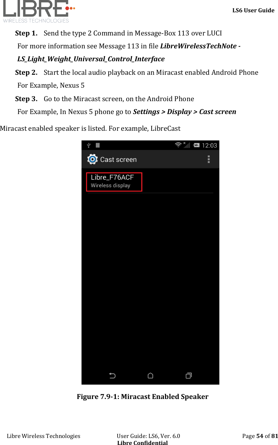     LS6 User Guide Libre Wireless Technologies                           User Guide: LS6, Ver. 6.0                                              Page 54 of 81 Libre Confidential Step 1. Send the type 2 Command in Message-Box 113 over LUCI For more information see Message 113 in file LibreWirelessTechNote - LS_Light_Weight_Universal_Control_Interface Step 2. Start the local audio playback on an Miracast enabled Android Phone For Example, Nexus 5 Step 3. Go to the Miracast screen, on the Android Phone For Example, In Nexus 5 phone go to Settings > Display > Cast screen Miracast enabled speaker is listed. For example, LibreCast  Figure 7.9-1: Miracast Enabled Speaker  