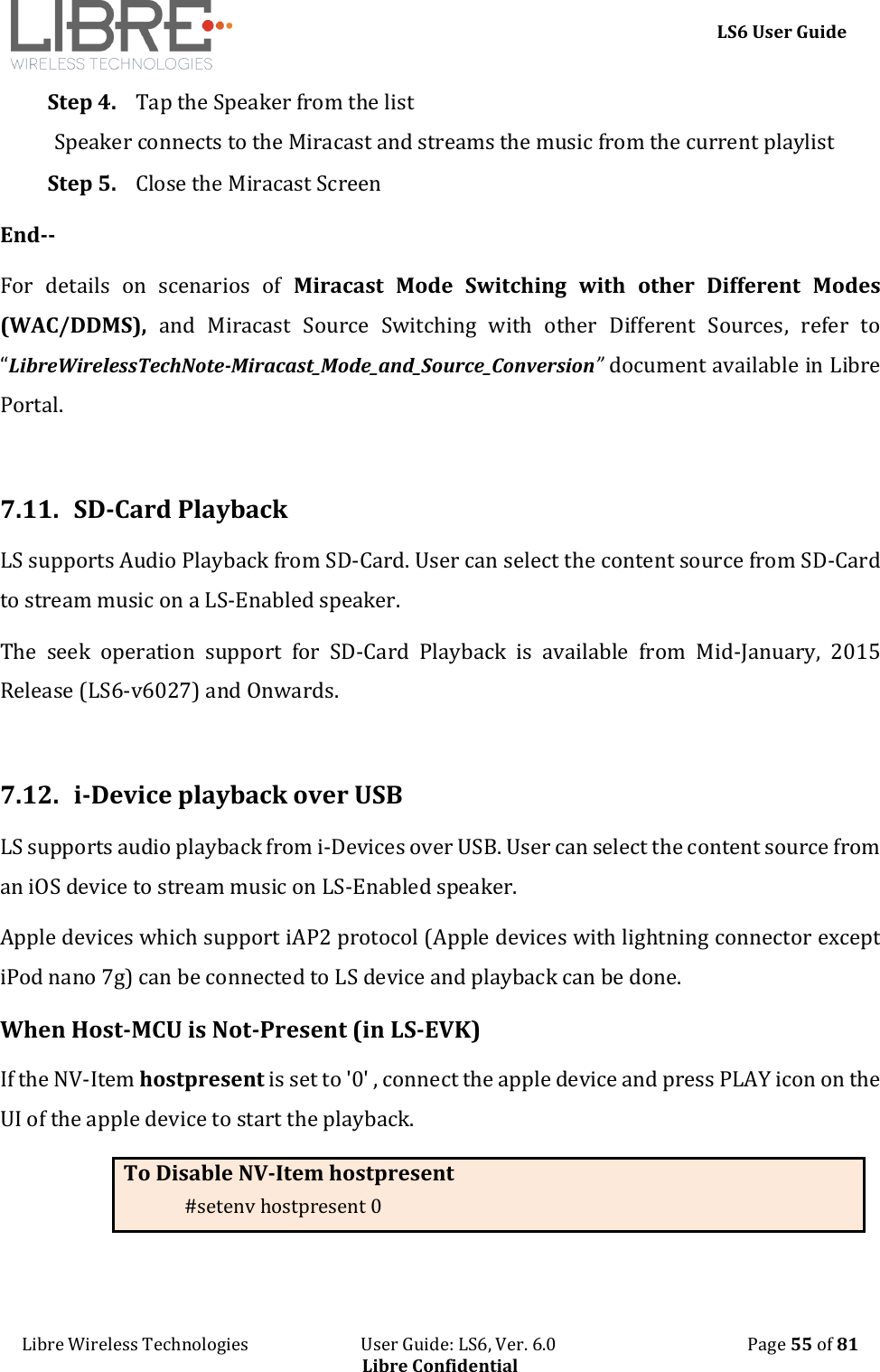     LS6 User Guide Libre Wireless Technologies                           User Guide: LS6, Ver. 6.0                                              Page 55 of 81 Libre Confidential Step 4. Tap the Speaker from the list Speaker connects to the Miracast and streams the music from the current playlist  Step 5. Close the Miracast Screen End-- For  details  on  scenarios  of  Miracast  Mode  Switching  with  other  Different  Modes   (WAC/DDMS),  and  Miracast  Source  Switching  with  other  Different  Sources,  refer  to &ldquo;LibreWirelessTechNote-Miracast_Mode_and_Source_Conversion&rdquo; document available in Libre Portal.  7.11.  SD-Card Playback LS supports Audio Playback from SD-Card. User can select the content source from SD-Card to stream music on a LS-Enabled speaker. The  seek  operation  support  for  SD-Card  Playback  is  available  from  Mid-January,  2015 Release (LS6-v6027) and Onwards.  7.12.  i-Device playback over USB LS supports audio playback from i-Devices over USB. User can select the content source from an iOS device to stream music on LS-Enabled speaker. Apple devices which support iAP2 protocol (Apple devices with lightning connector except iPod nano 7g) can be connected to LS device and playback can be done.  When Host-MCU is Not-Present (in LS-EVK) If the NV-Item hostpresent is set to '0' , connect the apple device and press PLAY icon on the UI of the apple device to start the playback.  To Disable NV-Item hostpresent #setenv hostpresent 0  