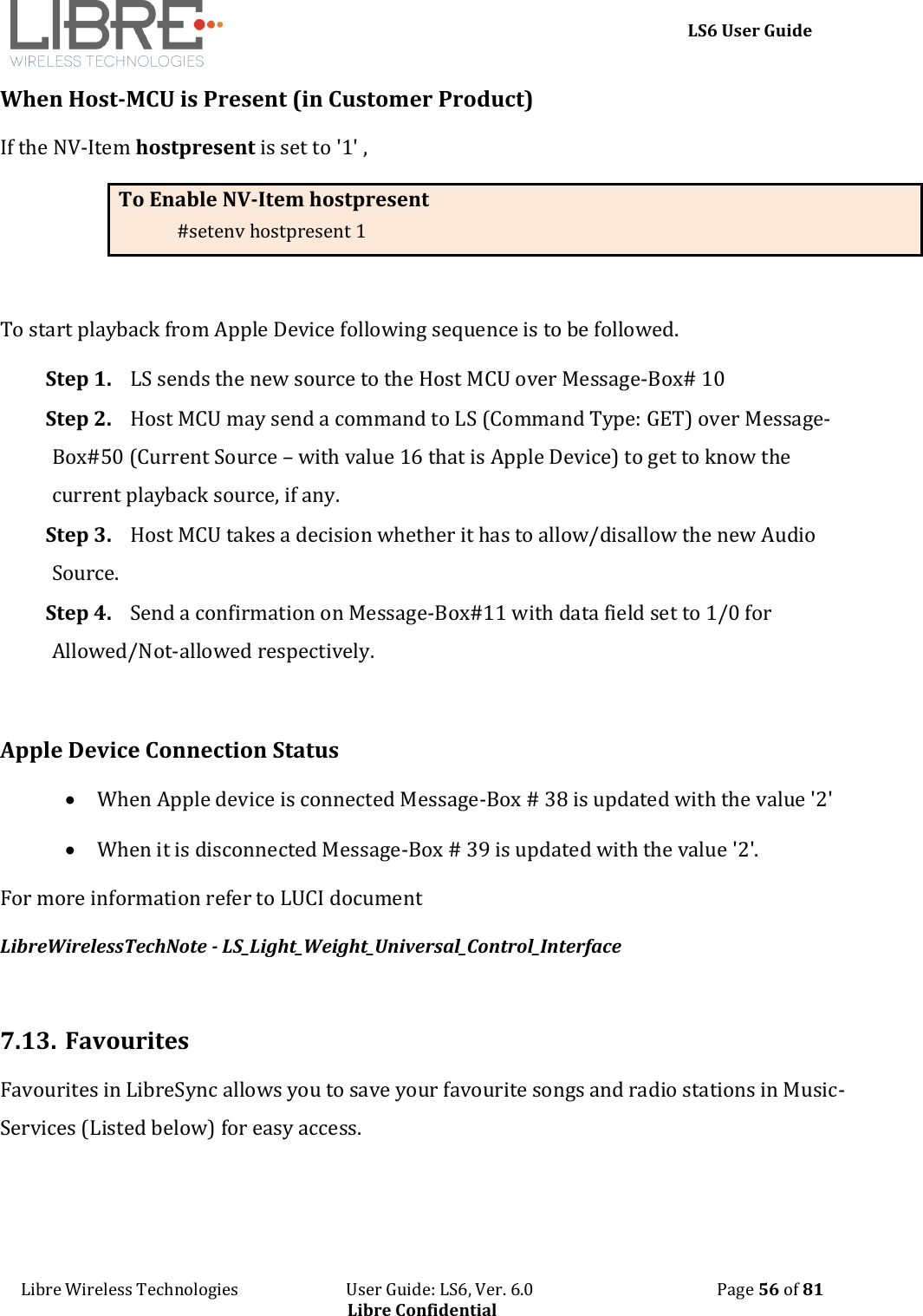     LS6 User Guide Libre Wireless Technologies                           User Guide: LS6, Ver. 6.0                                              Page 56 of 81 Libre Confidential When Host-MCU is Present (in Customer Product) If the NV-Item hostpresent is set to '1' ,   To Enable NV-Item hostpresent #setenv hostpresent 1  To start playback from Apple Device following sequence is to be followed. Step 1. LS sends the new source to the Host MCU over Message-Box# 10 Step 2. Host MCU may send a command to LS (Command Type: GET) over Message-Box#50 (Current Source &ndash; with value 16 that is Apple Device) to get to know the current playback source, if any. Step 3. Host MCU takes a decision whether it has to allow/disallow the new Audio Source. Step 4. Send a confirmation on Message-Box#11 with data field set to 1/0 for Allowed/Not-allowed respectively.  Apple Device Connection Status  When Apple device is connected Message-Box # 38 is updated with the value '2'  When it is disconnected Message-Box # 39 is updated with the value '2'.  For more information refer to LUCI document  LibreWirelessTechNote - LS_Light_Weight_Universal_Control_Interface  7.13. Favourites Favourites in LibreSync allows you to save your favourite songs and radio stations in Music-Services (Listed below) for easy access.  