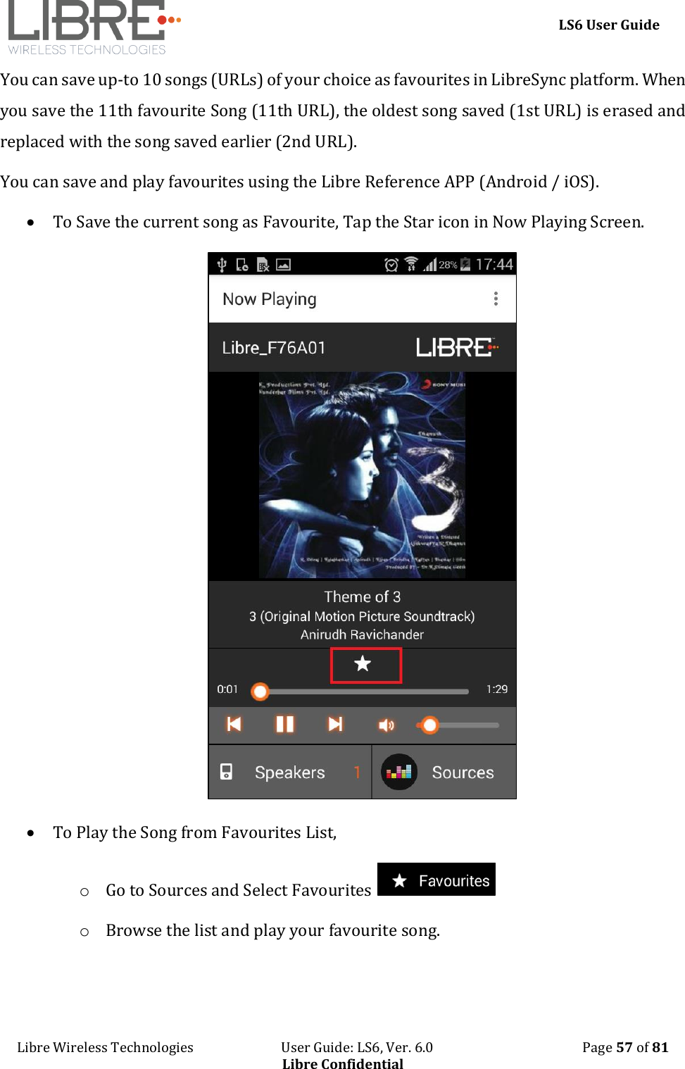     LS6 User Guide Libre Wireless Technologies                           User Guide: LS6, Ver. 6.0                                              Page 57 of 81 Libre Confidential You can save up-to 10 songs (URLs) of your choice as favourites in LibreSync platform. When you save the 11th favourite Song (11th URL), the oldest song saved (1st URL) is erased and replaced with the song saved earlier (2nd URL). You can save and play favourites using the Libre Reference APP (Android / iOS).   To Save the current song as Favourite, Tap the Star icon in Now Playing Screen.   To Play the Song from Favourites List, o Go to Sources and Select Favourites   o Browse the list and play your favourite song.  