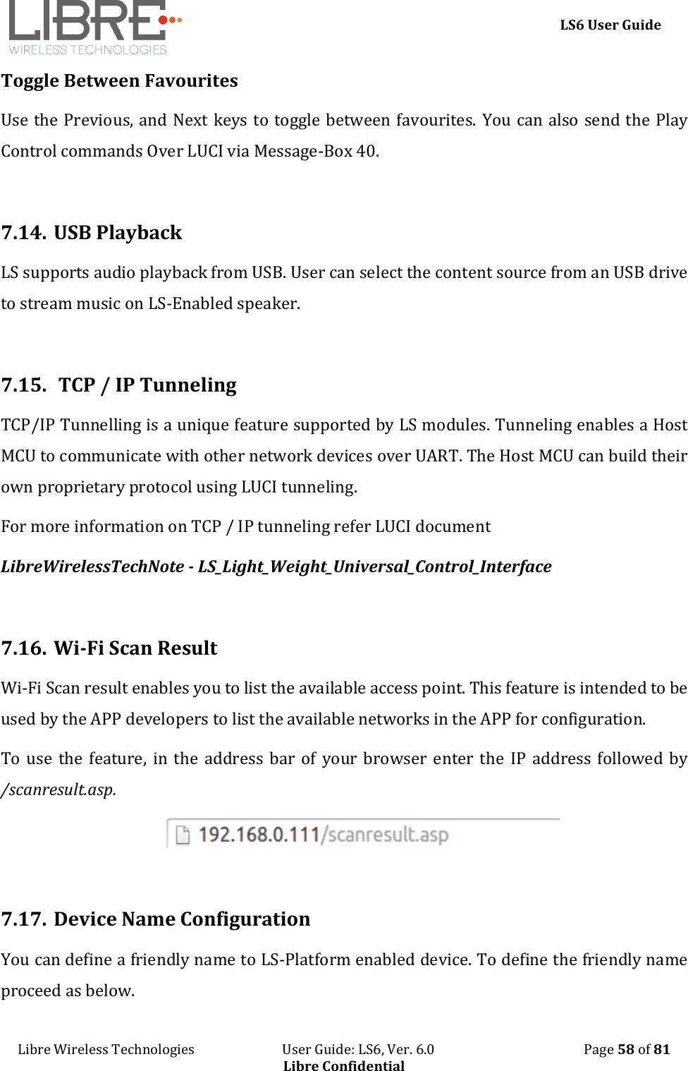    LS6 User Guide Libre Wireless Technologies                           User Guide: LS6, Ver. 6.0                                              Page 58 of 81 Libre Confidential Toggle Between Favourites  Use the Previous, and Next keys to toggle between favourites. You can also send the Play Control commands Over LUCI via Message-Box 40.   7.14. USB Playback LS supports audio playback from USB. User can select the content source from an USB drive to stream music on LS-Enabled speaker.  7.15.  TCP / IP Tunneling  TCP/IP Tunnelling is a unique feature supported by LS modules. Tunneling enables a Host MCU to communicate with other network devices over UART. The Host MCU can build their own proprietary protocol using LUCI tunneling. For more information on TCP / IP tunneling refer LUCI document  LibreWirelessTechNote - LS_Light_Weight_Universal_Control_Interface  7.16. Wi-Fi Scan Result Wi-Fi Scan result enables you to list the available access point. This feature is intended to be used by the APP developers to list the available networks in the APP for configuration.  To use  the  feature,  in  the address bar  of  your browser  enter the  IP  address  followed by /scanresult.asp.   7.17. Device Name Configuration You can define a friendly name to LS-Platform enabled device. To define the friendly name proceed as below. 