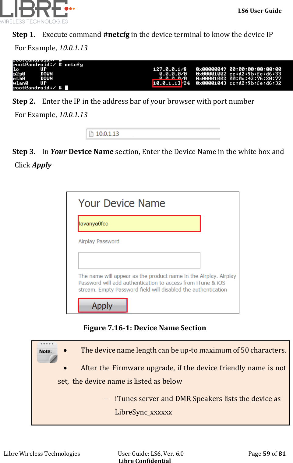     LS6 User Guide Libre Wireless Technologies                           User Guide: LS6, Ver. 6.0                                              Page 59 of 81 Libre Confidential Step 1. Execute command #netcfg in the device terminal to know the device IP For Example, 10.0.1.13  Step 2. Enter the IP in the address bar of your browser with port number For Example, 10.0.1.13  Step 3. In Your Device Name section, Enter the Device Name in the white box and Click Apply    Figure 7.16-1: Device Name Section  The device name length can be up-to maximum of 50 characters.  After the Firmware upgrade, if the device friendly name is not set,  the device name is listed as below - iTunes server and DMR Speakers lists the device as LibreSync_xxxxxx 