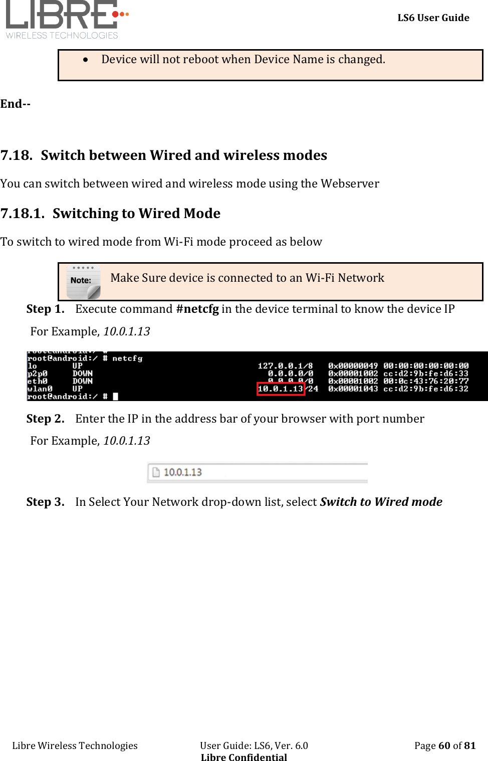     LS6 User Guide Libre Wireless Technologies                           User Guide: LS6, Ver. 6.0                                              Page 60 of 81 Libre Confidential  Device will not reboot when Device Name is changed.  End--   7.18.  Switch between Wired and wireless modes  You can switch between wired and wireless mode using the Webserver 7.18.1. Switching to Wired Mode To switch to wired mode from Wi-Fi mode proceed as below Make Sure device is connected to an Wi-Fi Network Step 1. Execute command #netcfg in the device terminal to know the device IP For Example, 10.0.1.13  Step 2. Enter the IP in the address bar of your browser with port number For Example, 10.0.1.13  Step 3. In Select Your Network drop-down list, select Switch to Wired mode  