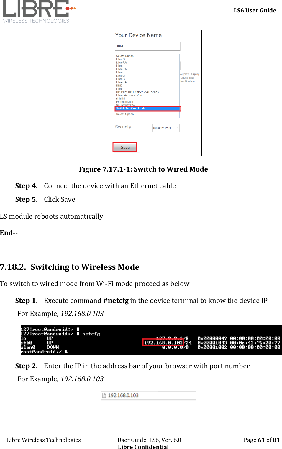     LS6 User Guide Libre Wireless Technologies                           User Guide: LS6, Ver. 6.0                                              Page 61 of 81 Libre Confidential  Figure 7.17.1-1: Switch to Wired Mode Step 4. Connect the device with an Ethernet cable Step 5. Click Save LS module reboots automatically End--  7.18.2. Switching to Wireless Mode To switch to wired mode from Wi-Fi mode proceed as below Step 1. Execute command #netcfg in the device terminal to know the device IP For Example, 192.168.0.103  Step 2. Enter the IP in the address bar of your browser with port number For Example, 192.168.0.103  