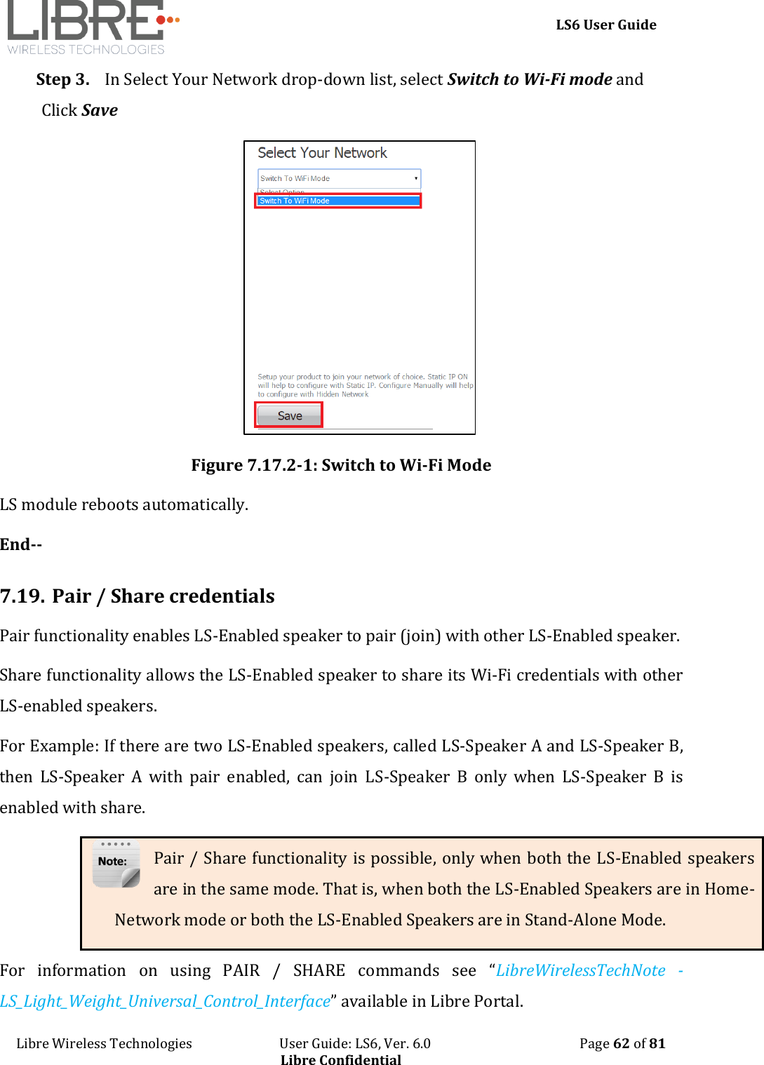    LS6 User Guide Libre Wireless Technologies                           User Guide: LS6, Ver. 6.0                                              Page 62 of 81 Libre Confidential Step 3. In Select Your Network drop-down list, select Switch to Wi-Fi mode and Click Save  Figure 7.17.2-1: Switch to Wi-Fi Mode LS module reboots automatically. End--  7.19. Pair / Share credentials Pair functionality enables LS-Enabled speaker to pair (join) with other LS-Enabled speaker.  Share functionality allows the LS-Enabled speaker to share its Wi-Fi credentials with other LS-enabled speakers. For Example: If there are two LS-Enabled speakers, called LS-Speaker A and LS-Speaker B, then  LS-Speaker  A  with  pair  enabled,  can  join  LS-Speaker  B  only  when  LS-Speaker  B  is enabled with share. Pair / Share functionality is possible, only when both the LS-Enabled speakers are in the same mode. That is, when both the LS-Enabled Speakers are in Home-Network mode or both the LS-Enabled Speakers are in Stand-Alone Mode. For  information  on  using  PAIR  /  SHARE  commands  see  &ldquo;LibreWirelessTechNote  - LS_Light_Weight_Universal_Control_Interface&rdquo; available in Libre Portal. 