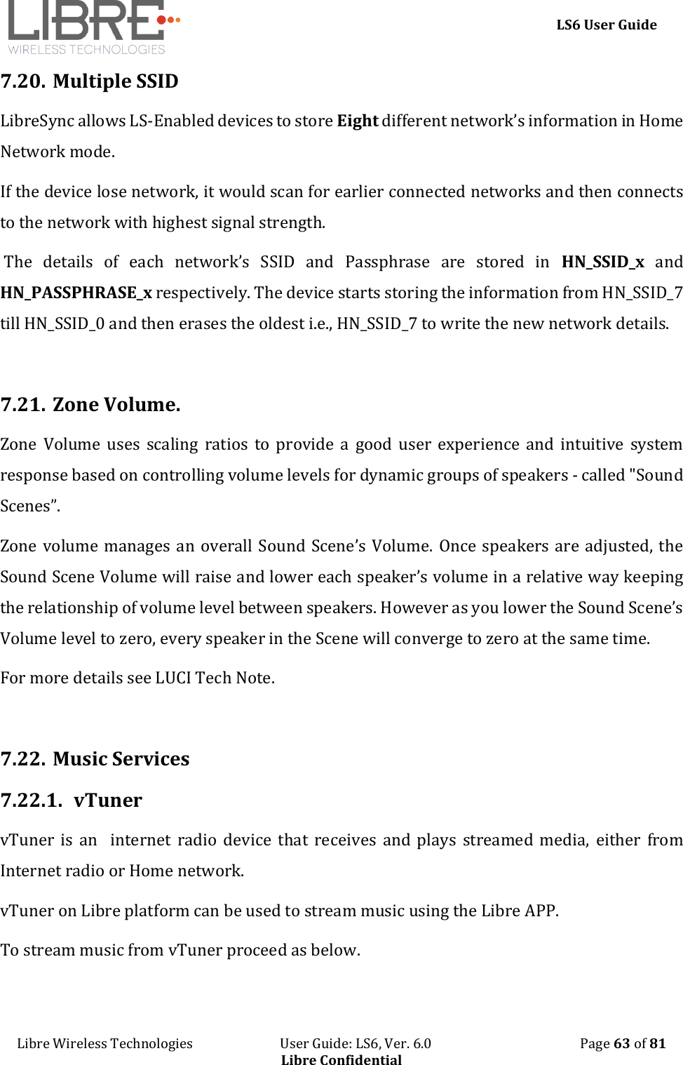     LS6 User Guide Libre Wireless Technologies                           User Guide: LS6, Ver. 6.0                                              Page 63 of 81 Libre Confidential 7.20. Multiple SSID LibreSync allows LS-Enabled devices to store Eight different network&rsquo;s information in Home Network mode.   If the device lose network, it would scan for earlier connected networks and then connects to the network with highest signal strength.  The  details  of  each  network&rsquo;s  SSID  and  Passphrase  are  stored  in  HN_SSID_x  and HN_PASSPHRASE_x respectively. The device starts storing the information from HN_SSID_7 till HN_SSID_0 and then erases the oldest i.e., HN_SSID_7 to write the new network details.  7.21. Zone Volume. Zone  Volume  uses  scaling  ratios  to  provide a  good user  experience  and  intuitive  system response based on controlling volume levels for dynamic groups of speakers - called "Sound Scenes&rdquo;.  Zone volume manages an overall Sound Scene&rsquo;s Volume. Once speakers are adjusted, the Sound Scene Volume will raise and lower each speaker&rsquo;s volume in a relative way keeping the relationship of volume level between speakers. However as you lower the Sound Scene&rsquo;s Volume level to zero, every speaker in the Scene will converge to zero at the same time.  For more details see LUCI Tech Note.   7.22. Music Services 7.22.1. vTuner vTuner is  an    internet  radio  device  that  receives  and  plays  streamed  media,  either  from Internet radio or Home network. vTuner on Libre platform can be used to stream music using the Libre APP. To stream music from vTuner proceed as below. 