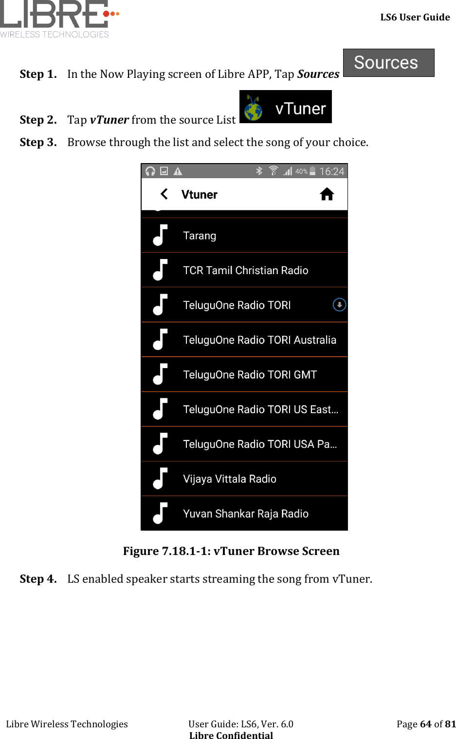     LS6 User Guide Libre Wireless Technologies                           User Guide: LS6, Ver. 6.0                                              Page 64 of 81 Libre Confidential Step 1. In the Now Playing screen of Libre APP, Tap Sources   Step 2. Tap vTuner from the source List   Step 3. Browse through the list and select the song of your choice.   Figure 7.18.1-1: vTuner Browse Screen Step 4. LS enabled speaker starts streaming the song from vTuner. 