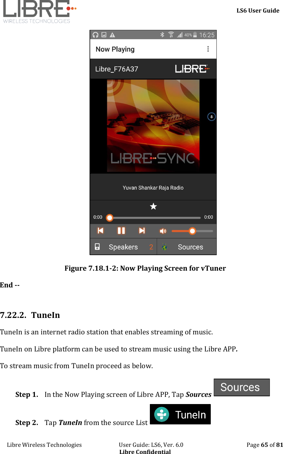     LS6 User Guide Libre Wireless Technologies                           User Guide: LS6, Ver. 6.0                                              Page 65 of 81 Libre Confidential  Figure 7.18.1-2: Now Playing Screen for vTuner End --  7.22.2. TuneIn TuneIn is an internet radio station that enables streaming of music. TuneIn on Libre platform can be used to stream music using the Libre APP. To stream music from TuneIn proceed as below. Step 1. In the Now Playing screen of Libre APP, Tap Sources   Step 2. Tap TuneIn from the source List   