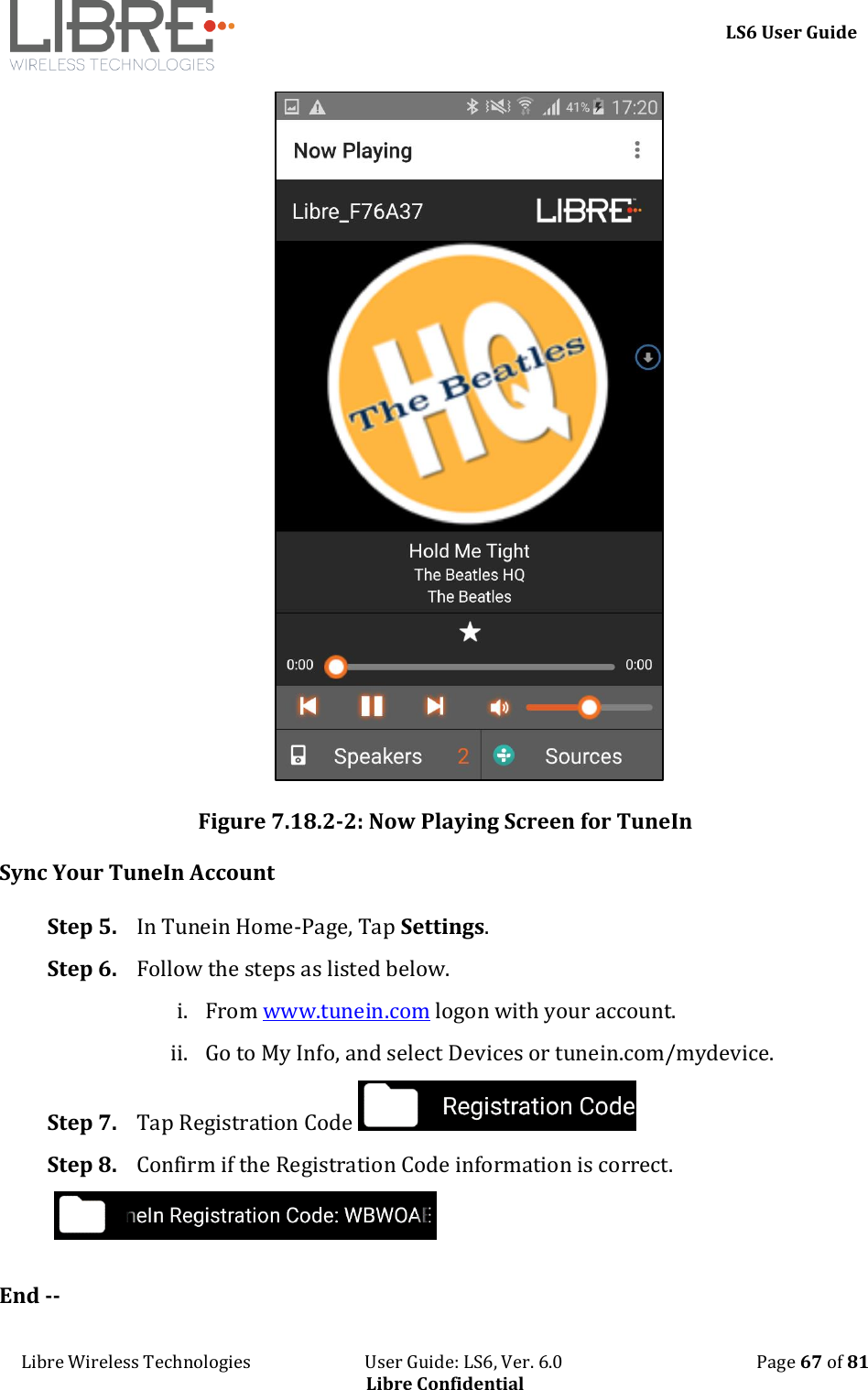     LS6 User Guide Libre Wireless Technologies                           User Guide: LS6, Ver. 6.0                                              Page 67 of 81 Libre Confidential  Figure 7.18.2-2: Now Playing Screen for TuneIn Sync Your TuneIn Account  Step 5. In Tunein Home-Page, Tap Settings. Step 6. Follow the steps as listed below. i. From www.tunein.com logon with your account. ii. Go to My Info, and select Devices or tunein.com/mydevice. Step 7. Tap Registration Code   Step 8. Confirm if the Registration Code information is correct.   End -- 