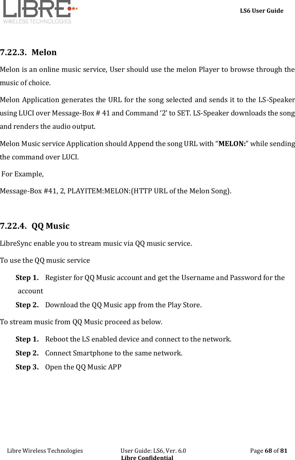     LS6 User Guide Libre Wireless Technologies                           User Guide: LS6, Ver. 6.0                                              Page 68 of 81 Libre Confidential  7.22.3. Melon  Melon is an online music service, User should use the melon Player to browse through the music of choice.   Melon Application generates the URL for the song selected and sends it to the LS-Speaker using LUCI over Message-Box # 41 and Command &lsquo;2&rsquo; to SET. LS-Speaker downloads the song and renders the audio output.  Melon Music service Application should Append the song URL with &ldquo;MELON:&rdquo; while sending the command over LUCI.  For Example,  Message-Box #41, 2, PLAYITEM:MELON:(HTTP URL of the Melon Song).  7.22.4. QQ Music LibreSync enable you to stream music via QQ music service.  To use the QQ music service Step 1. Register for QQ Music account and get the Username and Password for the account Step 2. Download the QQ Music app from the Play Store. To stream music from QQ Music proceed as below. Step 1. Reboot the LS enabled device and connect to the network. Step 2. Connect Smartphone to the same network. Step 3. Open the QQ Music APP 