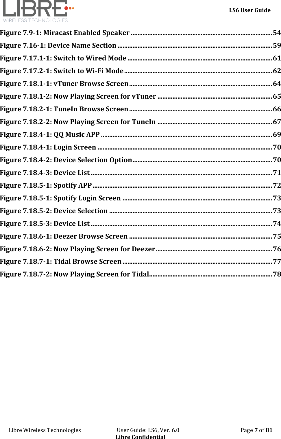     LS6 User Guide Libre Wireless Technologies                           User Guide: LS6, Ver. 6.0                                              Page 7 of 81 Libre Confidential Figure 7.9-1: Miracast Enabled Speaker ..................................................................................... 54 Figure 7.16-1: Device Name Section ............................................................................................. 59 Figure 7.17.1-1: Switch to Wired Mode ....................................................................................... 61 Figure 7.17.2-1: Switch to Wi-Fi Mode ......................................................................................... 62 Figure 7.18.1-1: vTuner Browse Screen ...................................................................................... 64 Figure 7.18.1-2: Now Playing Screen for vTuner ..................................................................... 65 Figure 7.18.2-1: TuneIn Browse Screen ...................................................................................... 66 Figure 7.18.2-2: Now Playing Screen for TuneIn ..................................................................... 67 Figure 7.18.4-1: QQ Music APP ....................................................................................................... 69 Figure 7.18.4-1: Login Screen ......................................................................................................... 70 Figure 7.18.4-2: Device Selection Option .................................................................................... 70 Figure 7.18.4-3: Device List ............................................................................................................. 71 Figure 7.18.5-1: Spotify APP ............................................................................................................ 72 Figure 7.18.5-1: Spotify Login Screen .......................................................................................... 73 Figure 7.18.5-2: Device Selection .................................................................................................. 73 Figure 7.18.5-3: Device List ............................................................................................................. 74 Figure 7.18.6-1: Deezer Browse Screen ...................................................................................... 75 Figure 7.18.6-2: Now Playing Screen for Deezer ...................................................................... 76 Figure 7.18.7-1: Tidal Browse Screen .......................................................................................... 77 Figure 7.18.7-2: Now Playing Screen for Tidal .......................................................................... 78       