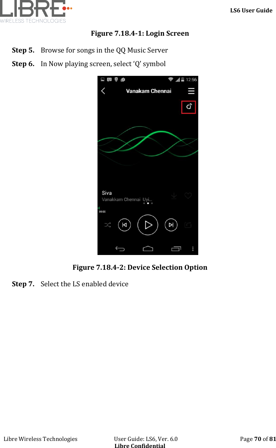     LS6 User Guide Libre Wireless Technologies                           User Guide: LS6, Ver. 6.0                                              Page 70 of 81 Libre Confidential Figure 7.18.4-1: Login Screen Step 5. Browse for songs in the QQ Music Server Step 6. In Now playing screen, select &lsquo;Q&rsquo; symbol  Figure 7.18.4-2: Device Selection Option Step 7. Select the LS enabled device 