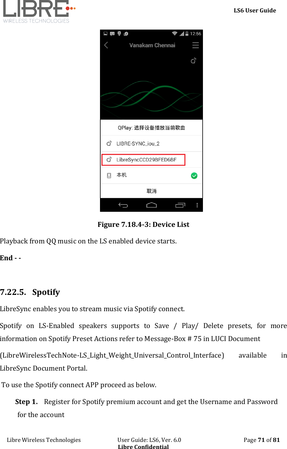     LS6 User Guide Libre Wireless Technologies                           User Guide: LS6, Ver. 6.0                                              Page 71 of 81 Libre Confidential  Figure 7.18.4-3: Device List Playback from QQ music on the LS enabled device starts. End - -  7.22.5.  Spotify  LibreSync enables you to stream music via Spotify connect.  Spotify  on  LS-Enabled  speakers  supports  to  Save  /  Play/  Delete  presets,  for  more information on Spotify Preset Actions refer to Message-Box # 75 in LUCI Document  (LibreWirelessTechNote-LS_Light_Weight_Universal_Control_Interface)  available  in LibreSync Document Portal.  To use the Spotify connect APP proceed as below. Step 1. Register for Spotify premium account and get the Username and Password for the account  