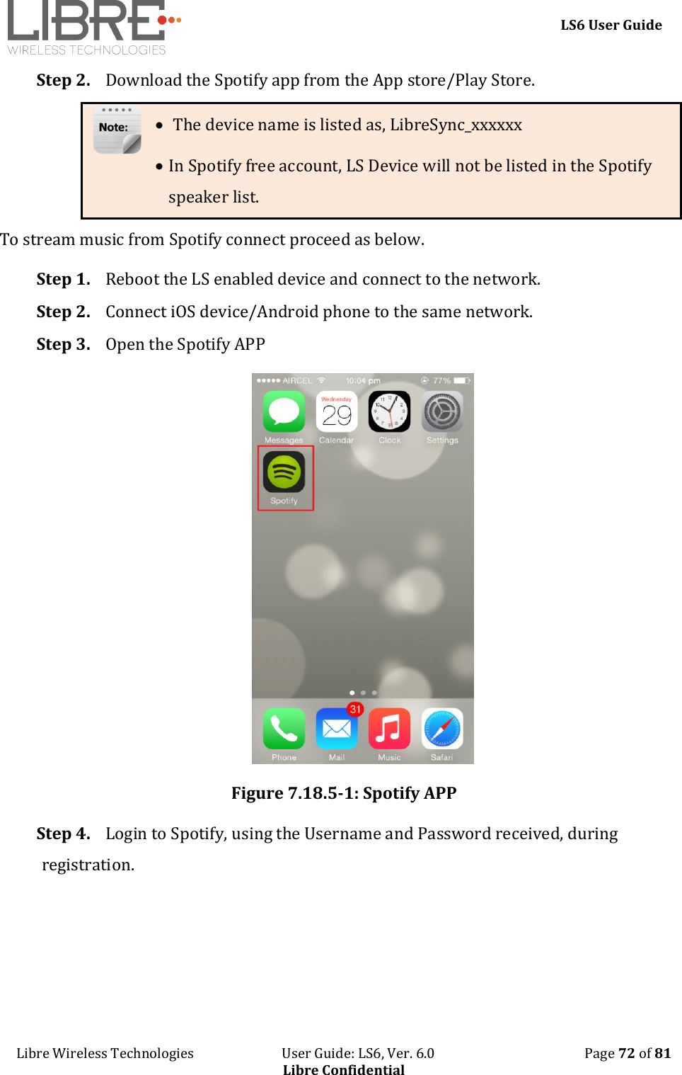    LS6 User Guide Libre Wireless Technologies                           User Guide: LS6, Ver. 6.0                                              Page 72 of 81 Libre Confidential Step 2. Download the Spotify app from the App store/Play Store.   The device name is listed as, LibreSync_xxxxxx  In Spotify free account, LS Device will not be listed in the Spotify speaker list. To stream music from Spotify connect proceed as below. Step 1. Reboot the LS enabled device and connect to the network. Step 2. Connect iOS device/Android phone to the same network. Step 3. Open the Spotify APP  Figure 7.18.5-1: Spotify APP Step 4. Login to Spotify, using the Username and Password received, during registration. 