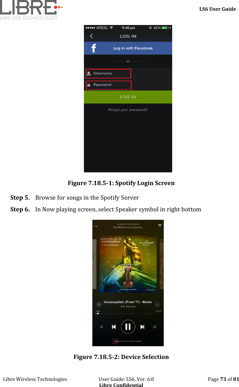     LS6 User Guide Libre Wireless Technologies                           User Guide: LS6, Ver. 6.0                                              Page 73 of 81 Libre Confidential  Figure 7.18.5-1: Spotify Login Screen Step 5. Browse for songs in the Spotify Server Step 6. In Now playing screen, select Speaker symbol in right bottom  Figure 7.18.5-2: Device Selection 