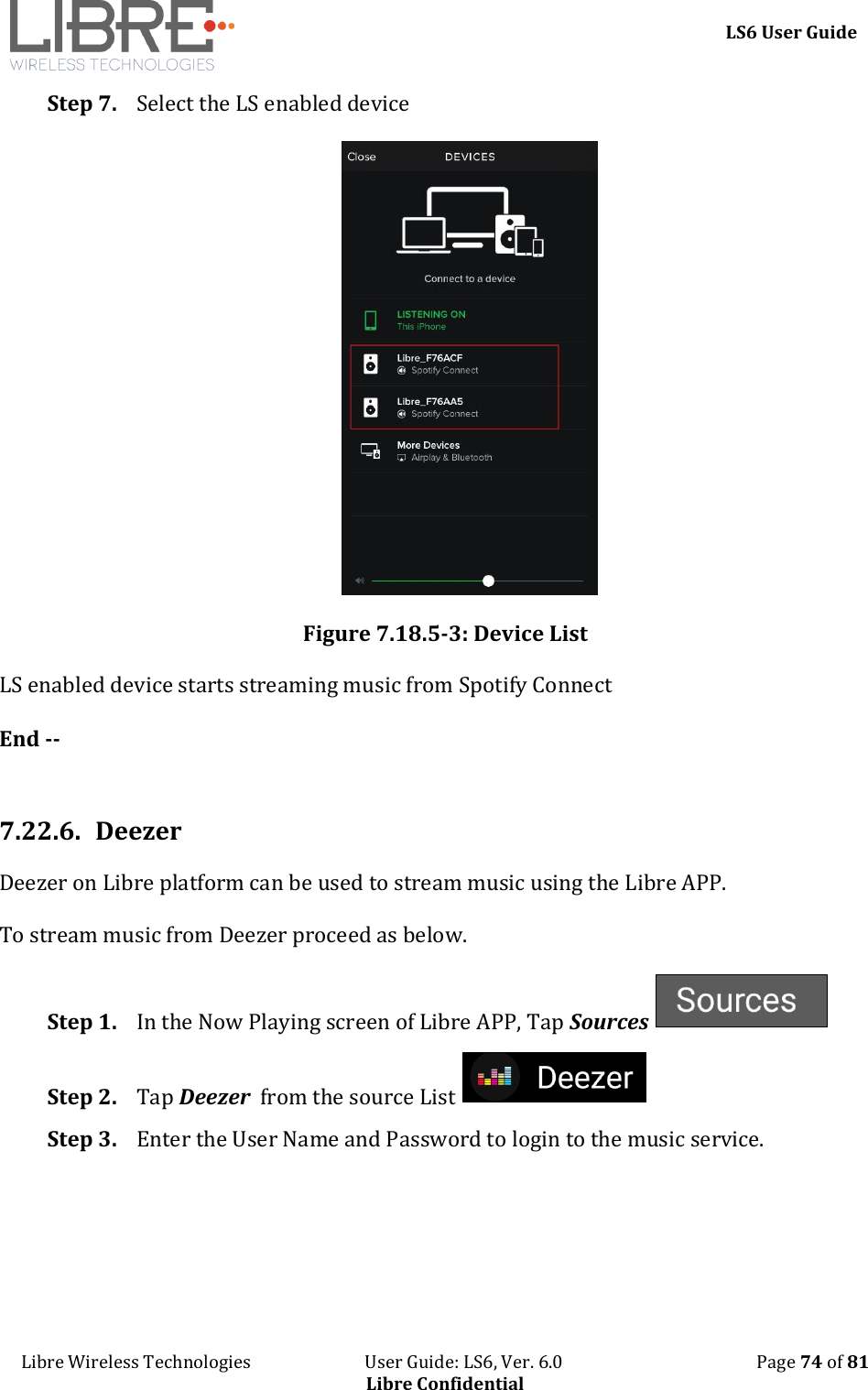     LS6 User Guide Libre Wireless Technologies                           User Guide: LS6, Ver. 6.0                                              Page 74 of 81 Libre Confidential Step 7. Select the LS enabled device  Figure 7.18.5-3: Device List LS enabled device starts streaming music from Spotify Connect  End --  7.22.6. Deezer Deezer on Libre platform can be used to stream music using the Libre APP.  To stream music from Deezer proceed as below. Step 1. In the Now Playing screen of Libre APP, Tap Sources   Step 2. Tap Deezer  from the source List   Step 3. Enter the User Name and Password to login to the music service.  