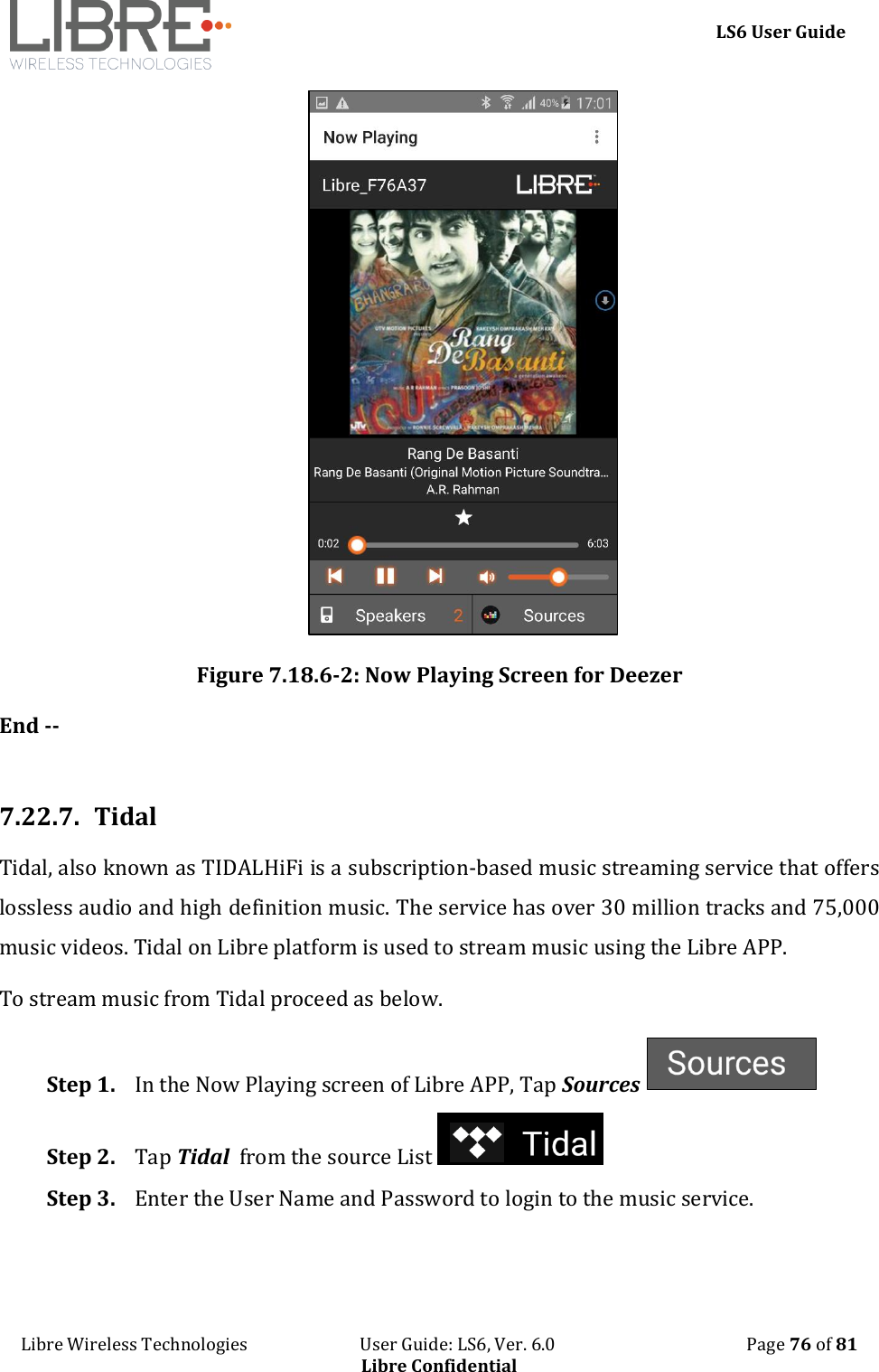    LS6 User Guide Libre Wireless Technologies                           User Guide: LS6, Ver. 6.0                                              Page 76 of 81 Libre Confidential  Figure 7.18.6-2: Now Playing Screen for Deezer End --  7.22.7. Tidal Tidal, also known as TIDALHiFi is a subscription-based music streaming service that offers lossless audio and high definition music. The service has over 30 million tracks and 75,000 music videos. Tidal on Libre platform is used to stream music using the Libre APP. To stream music from Tidal proceed as below. Step 1. In the Now Playing screen of Libre APP, Tap Sources   Step 2. Tap Tidal  from the source List   Step 3. Enter the User Name and Password to login to the music service.  