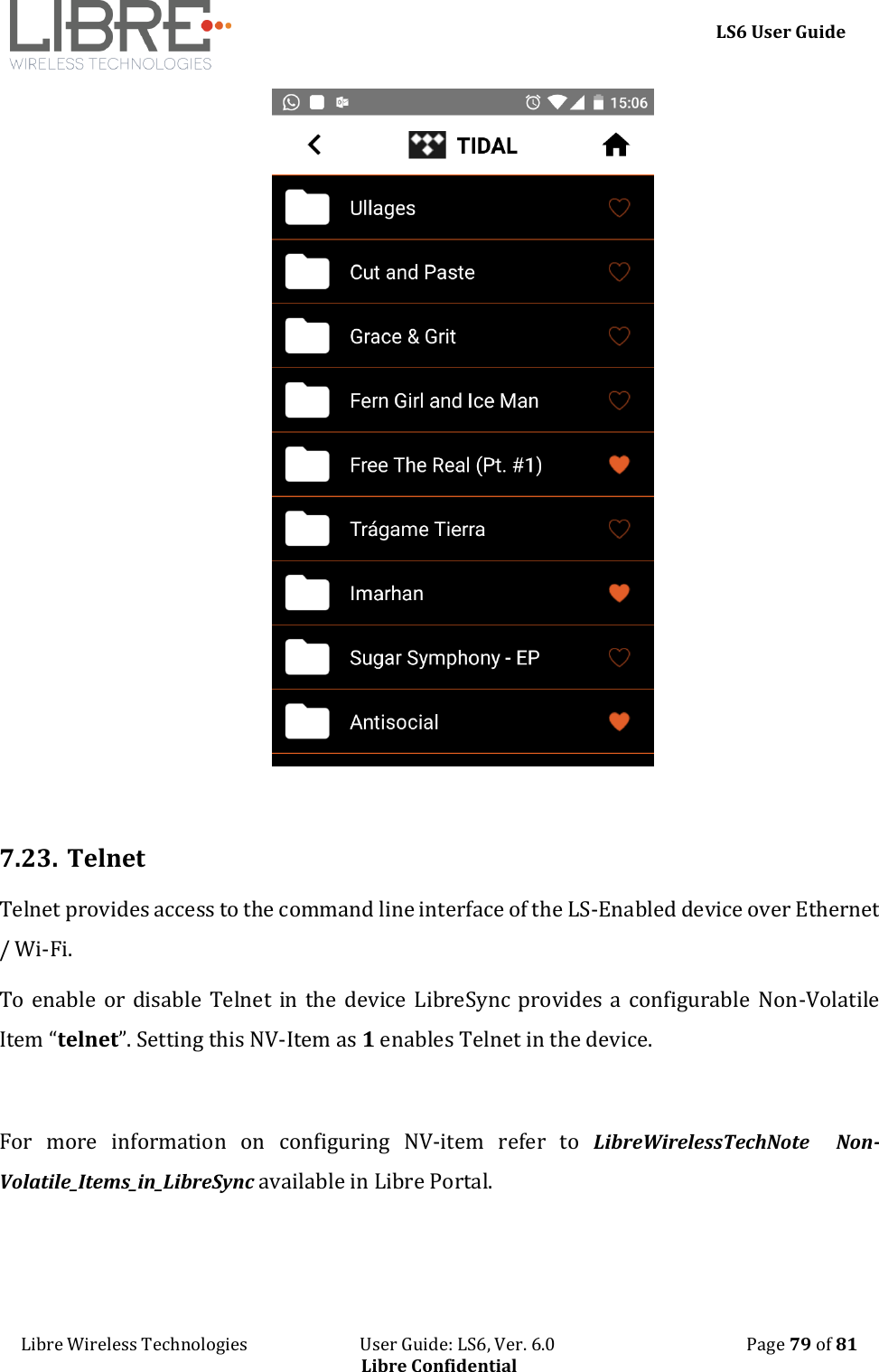     LS6 User Guide Libre Wireless Technologies                           User Guide: LS6, Ver. 6.0                                              Page 79 of 81 Libre Confidential   7.23. Telnet Telnet provides access to the command line interface of the LS-Enabled device over Ethernet / Wi-Fi.  To enable or disable Telnet  in the device LibreSync provides a configurable Non-Volatile Item &ldquo;telnet&rdquo;. Setting this NV-Item as 1 enables Telnet in the device.  For  more  information  on  configuring  NV-item  refer  to  LibreWirelessTechNote    Non-Volatile_Items_in_LibreSync available in Libre Portal. 
