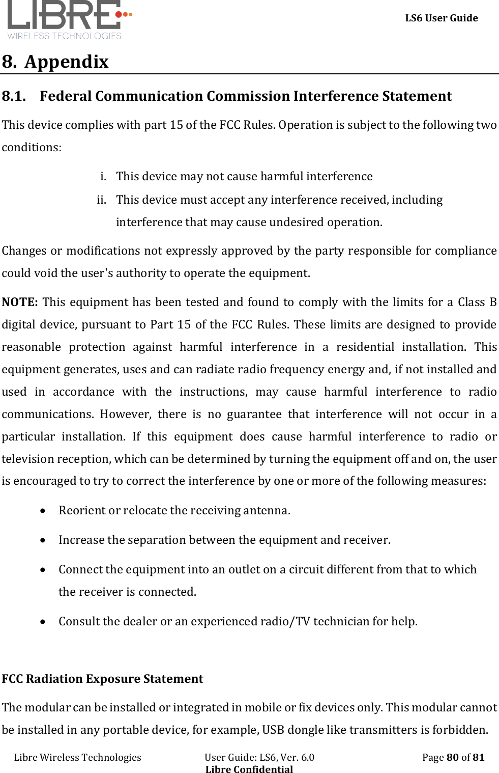     LS6 User Guide Libre Wireless Technologies                           User Guide: LS6, Ver. 6.0                                              Page 80 of 81 Libre Confidential 8.  Appendix 8.1. Federal Communication Commission Interference Statement This device complies with part 15 of the FCC Rules. Operation is subject to the following two conditions:  i. This device may not cause harmful interference ii. This device must accept any interference received, including interference that may cause undesired operation. Changes or modifications not expressly approved by the party responsible for compliance could void the user's authority to operate the equipment. NOTE: This equipment has been tested and found to comply with the limits for a Class B digital device, pursuant to Part 15 of the FCC Rules. These limits are designed to provide reasonable  protection  against  harmful  interference  in  a  residential  installation.  This equipment generates, uses and can radiate radio frequency energy and, if not installed and used  in  accordance  with  the  instructions,  may  cause  harmful  interference  to  radio communications.  However,  there  is  no  guarantee  that  interference  will  not  occur  in  a particular  installation.  If  this  equipment  does  cause  harmful  interference  to  radio  or television reception, which can be determined by turning the equipment off and on, the user is encouraged to try to correct the interference by one or more of the following measures:  Reorient or relocate the receiving antenna.  Increase the separation between the equipment and receiver.  Connect the equipment into an outlet on a circuit different from that to which the receiver is connected.  Consult the dealer or an experienced radio/TV technician for help.  FCC Radiation Exposure Statement The modular can be installed or integrated in mobile or fix devices only. This modular cannot be installed in any portable device, for example, USB dongle like transmitters is forbidden. 