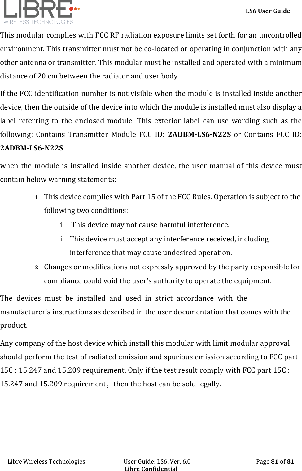 LS6 User Guide Libre Wireless Technologies   User Guide: LS6, Ver. 6.0   Page 81 of 81 Libre Confidential This modular complies with FCC RF radiation exposure limits set forth for an uncontrolled environment. This transmitter must not be co-located or operating in conjunction with any other antenna or transmitter. This modular must be installed and operated with a minimum distance of 20 cm between the radiator and user body. If the FCC identification number is not visible when the module is installed inside another device, then the outside of the device into which the module is installed must also display a label  referring  to  the  enclosed  module.  This  exterior  label  can  use  wording  such  as  the following:  Contains  Transmitter  Module  FCC  ID:  2ADBM-LS6-N22S  or  Contains  FCC  ID: 2ADBM-LS6-N22S when the  module  is  installed  inside another device, the user  manual  of  this  device  must contain below warning statements; 1 This device complies with Part 15 of the FCC Rules. Operation is subject to the following two conditions: i. This device may not cause harmful interference.ii. This device must accept any interference received, includinginterference that may cause undesired operation.2 Changes or modifications not expressly approved by the party responsible for compliance could void the user's authority to operate the equipment. The devices must be installed and used in strict accordance with the manufacturer's instructions as described in the user documentation that comes with the product. Any company of the host device which install this modular with limit modular approval should perform the test of radiated emission and spurious emission according to FCC part 15C : 15.247 and 15.209 requirement, Only if the test result comply with FCC part 15C : 15.247 and 15.209 requirement，then the host can be sold legally.