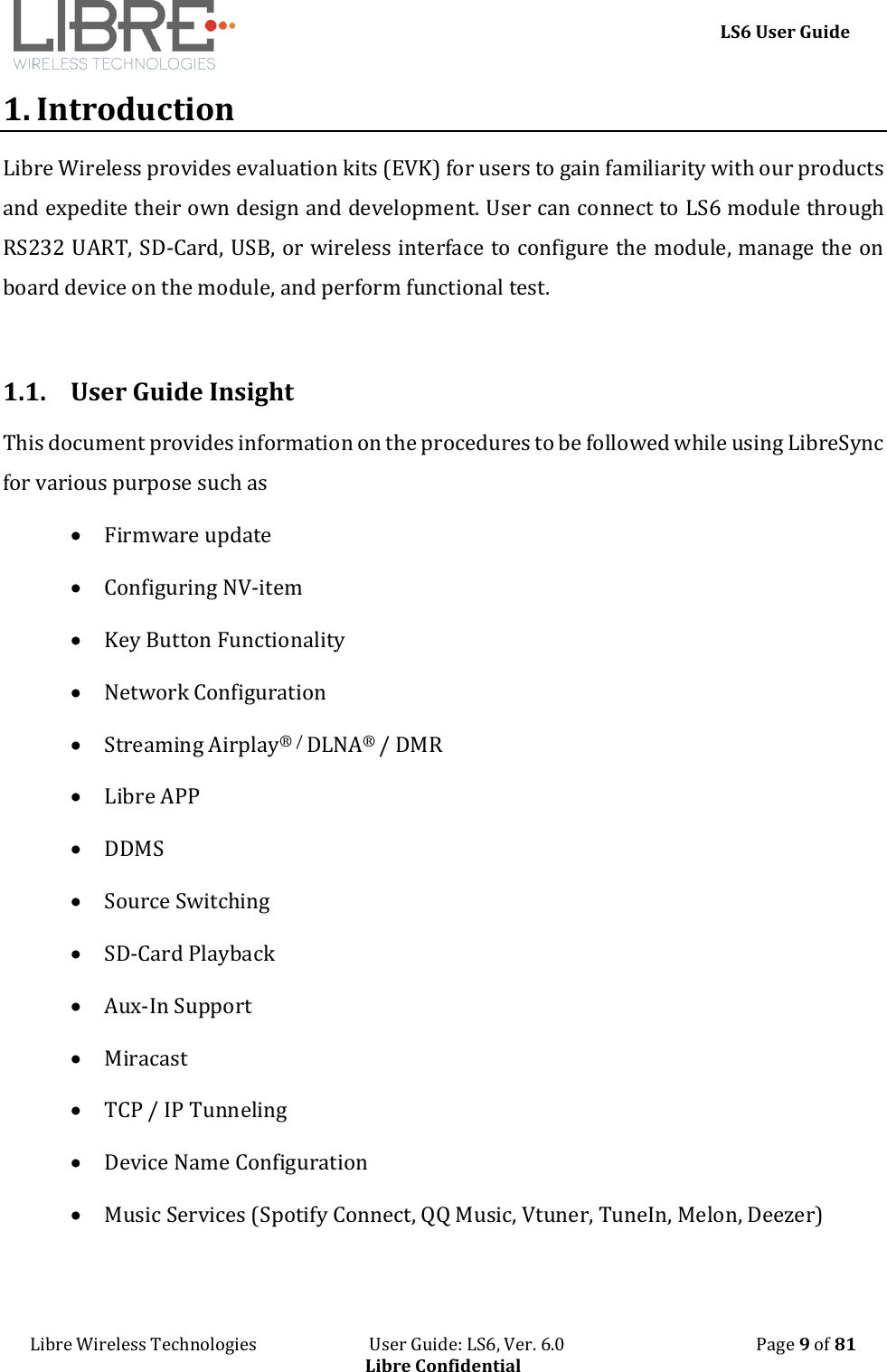     LS6 User Guide Libre Wireless Technologies                           User Guide: LS6, Ver. 6.0                                              Page 9 of 81 Libre Confidential 1. Introduction Libre Wireless provides evaluation kits (EVK) for users to gain familiarity with our products and expedite their own design and development. User can connect to LS6 module through RS232 UART, SD-Card, USB, or wireless interface to configure the module, manage the on board device on the module, and perform functional test.  1.1. User Guide Insight This document provides information on the procedures to be followed while using LibreSync for various purpose such as  Firmware update  Configuring NV-item  Key Button Functionality  Network Configuration  Streaming Airplay&reg; / DLNA&reg; / DMR  Libre APP  DDMS  Source Switching  SD-Card Playback  Aux-In Support  Miracast  TCP / IP Tunneling  Device Name Configuration  Music Services (Spotify Connect, QQ Music, Vtuner, TuneIn, Melon, Deezer)   