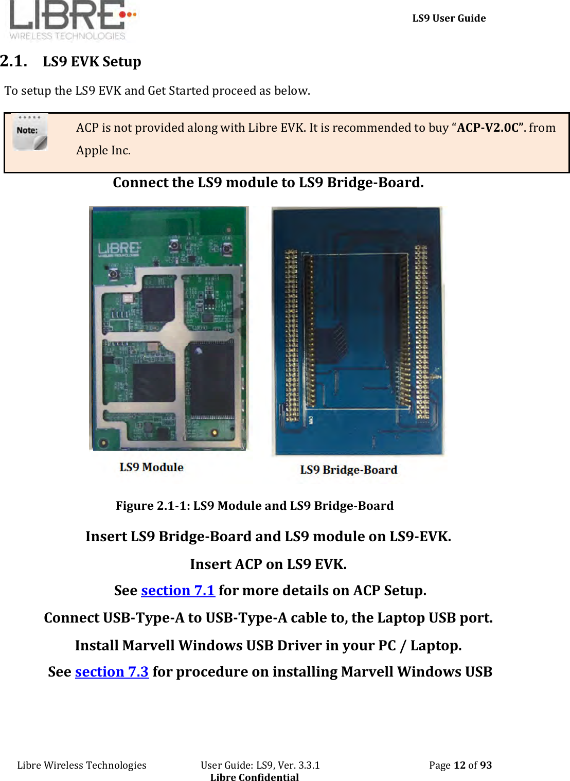     LS9 User Guide Libre Wireless Technologies                       User Guide: LS9, Ver. 3.3.1                                              Page 12 of 93 Libre Confidential 2.1. LS9 EVK Setup To setup the LS9 EVK and Get Started proceed as below. ACP is not provided along with Libre EVK. It is recommended to buy “ACP-V2.0C”. from Apple Inc. Connect the LS9 module to LS9 Bridge-Board.  Figure 2.1-1: LS9 Module and LS9 Bridge-Board Insert LS9 Bridge-Board and LS9 module on LS9-EVK. Insert ACP on LS9 EVK.  See section 7.1 for more details on ACP Setup. Connect USB-Type-A to USB-Type-A cable to, the Laptop USB port. Install Marvell Windows USB Driver in your PC / Laptop.  See section 7.3 for procedure on installing Marvell Windows USB    