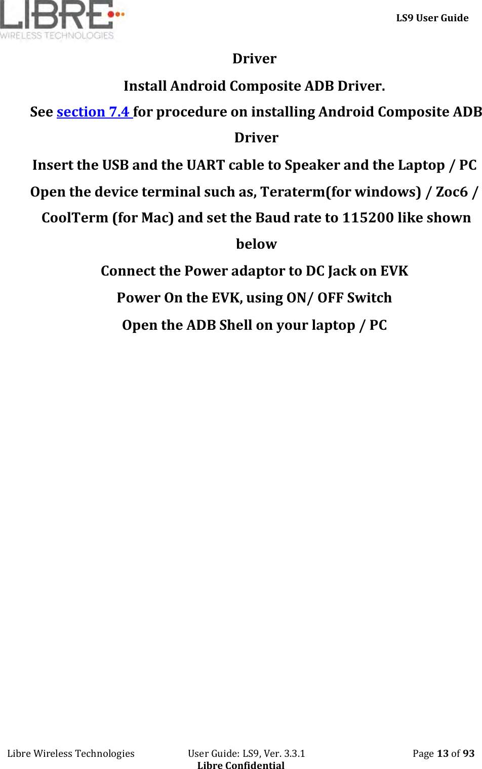     LS9 User Guide Libre Wireless Technologies                       User Guide: LS9, Ver. 3.3.1                                              Page 13 of 93 Libre Confidential Driver Install Android Composite ADB Driver.  See section 7.4 for procedure on installing Android Composite ADB Driver Insert the USB and the UART cable to Speaker and the Laptop / PC Open the device terminal such as, Teraterm(for windows) / Zoc6 / CoolTerm (for Mac) and set the Baud rate to 115200 like shown below Connect the Power adaptor to DC Jack on EVK Power On the EVK, using ON/ OFF Switch Open the ADB Shell on your laptop / PC 