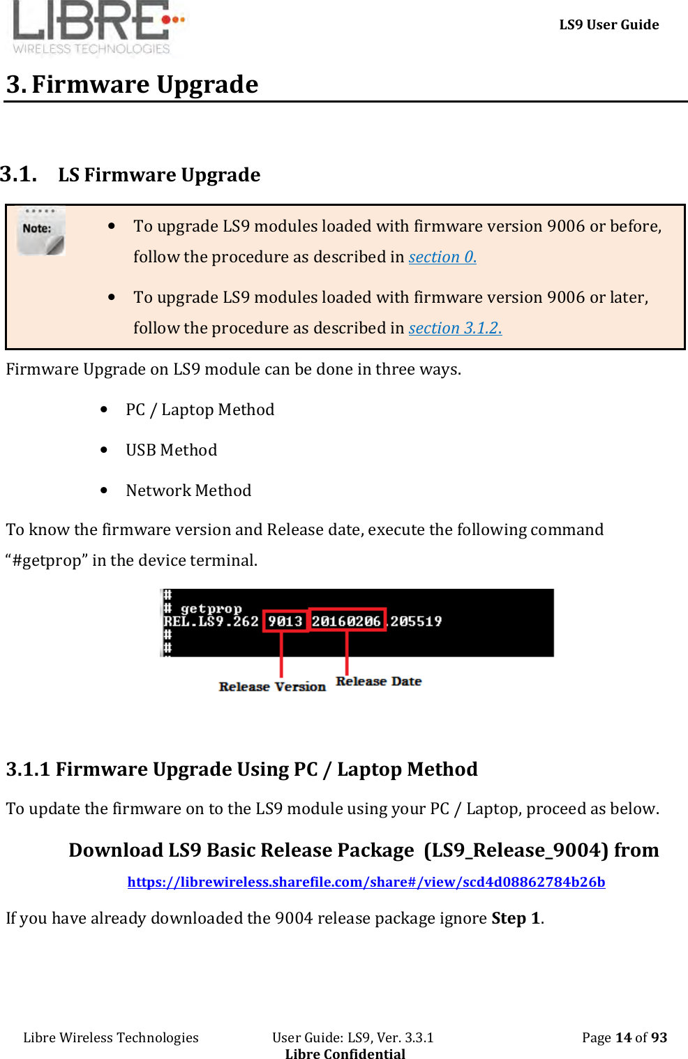     LS9 User Guide Libre Wireless Technologies                       User Guide: LS9, Ver. 3.3.1                                              Page 14 of 93 Libre Confidential 3. Firmware Upgrade  3.1. LS Firmware Upgrade • To upgrade LS9 modules loaded with firmware version 9006 or before, follow the procedure as described in section 0. • To upgrade LS9 modules loaded with firmware version 9006 or later, follow the procedure as described in section 3.1.2. Firmware Upgrade on LS9 module can be done in three ways. • PC / Laptop Method • USB Method • Network Method To know the firmware version and Release date, execute the following command “#getprop” in the device terminal.    3.1.1 Firmware Upgrade Using PC / Laptop Method To update the firmware on to the LS9 module using your PC / Laptop, proceed as below. Download LS9 Basic Release Package  (LS9_Release_9004) from  https://librewireless.sharefile.com/share#/view/scd4d08862784b26b If you have already downloaded the 9004 release package ignore Step 1. 