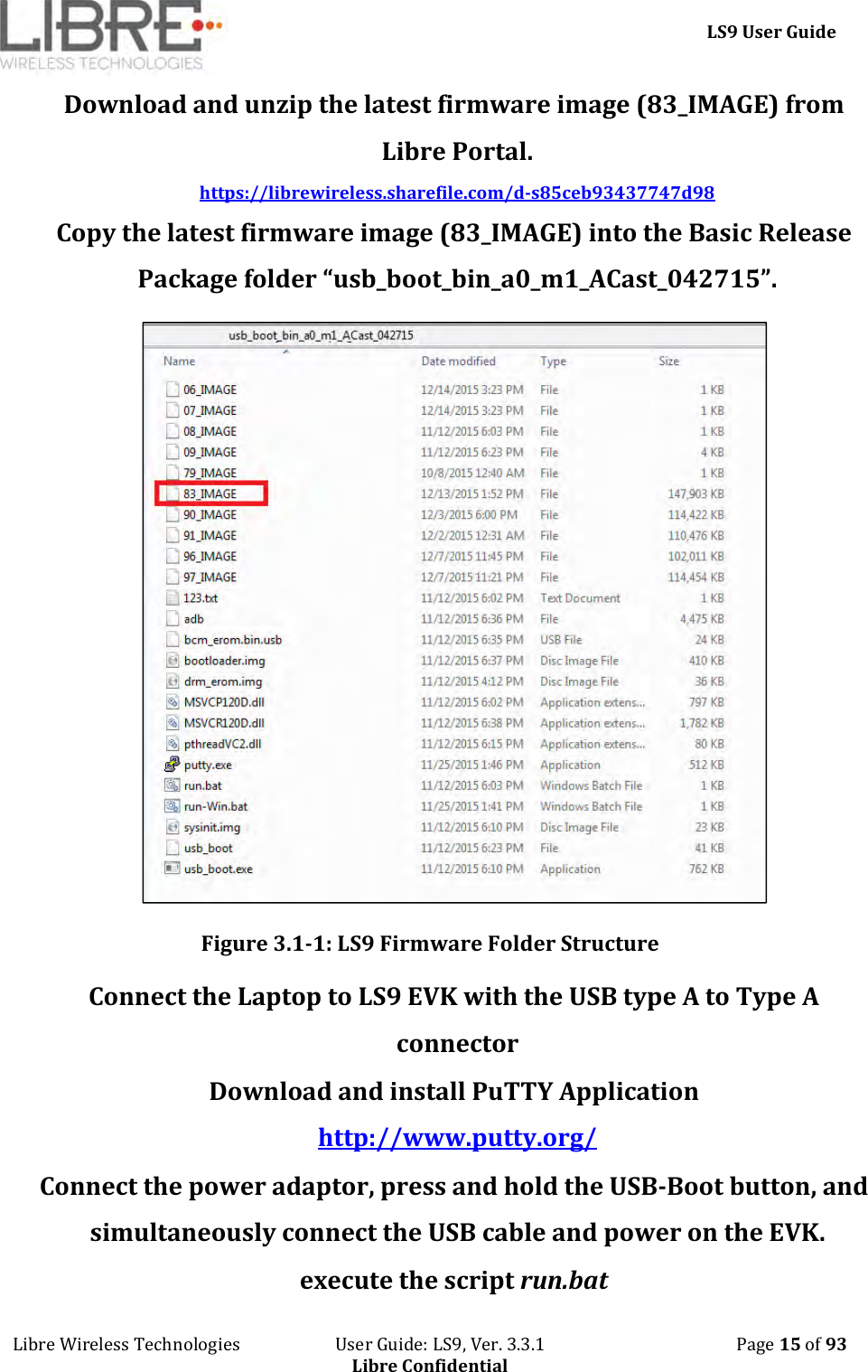     LS9 User Guide Libre Wireless Technologies                       User Guide: LS9, Ver. 3.3.1                                              Page 15 of 93 Libre Confidential Download and unzip the latest firmware image (83_IMAGE) from Libre Portal.  https://librewireless.sharefile.com/d-s85ceb93437747d98 Copy the latest firmware image (83_IMAGE) into the Basic Release Package folder “usb_boot_bin_a0_m1_ACast_042715”.  Figure 3.1-1: LS9 Firmware Folder Structure  Connect the Laptop to LS9 EVK with the USB type A to Type A connector Download and install PuTTY Application http://www.putty.org/  Connect the power adaptor, press and hold the USB-Boot button, and simultaneously connect the USB cable and power on the EVK. execute the script run.bat  