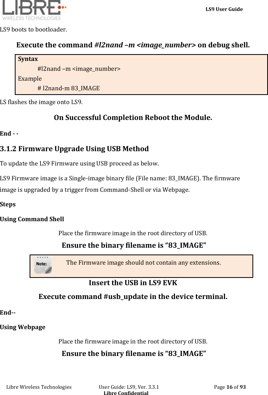     LS9 User Guide Libre Wireless Technologies                       User Guide: LS9, Ver. 3.3.1                                              Page 16 of 93 Libre Confidential LS9 boots to bootloader.  Execute the command #l2nand –m &lt;image_number&gt; on debug shell. Syntax #l2nand –m &lt;image_number&gt; Example # l2nand-m 83_IMAGE LS flashes the image onto LS9.  On Successful Completion Reboot the Module. End - -  3.1.2 Firmware Upgrade Using USB Method To update the LS9 Firmware using USB proceed as below. LS9 Firmware image is a Single-image binary file (File name: 83_IMAGE). The firmware image is upgraded by a trigger from Command-Shell or via Webpage. Steps Using Command Shell Place the firmware image in the root directory of USB. Ensure the binary filename is “83_IMAGE” The Firmware image should not contain any extensions. Insert the USB in LS9 EVK Execute command #usb_update in the device terminal. End-- Using Webpage  Place the firmware image in the root directory of USB. Ensure the binary filename is “83_IMAGE” 