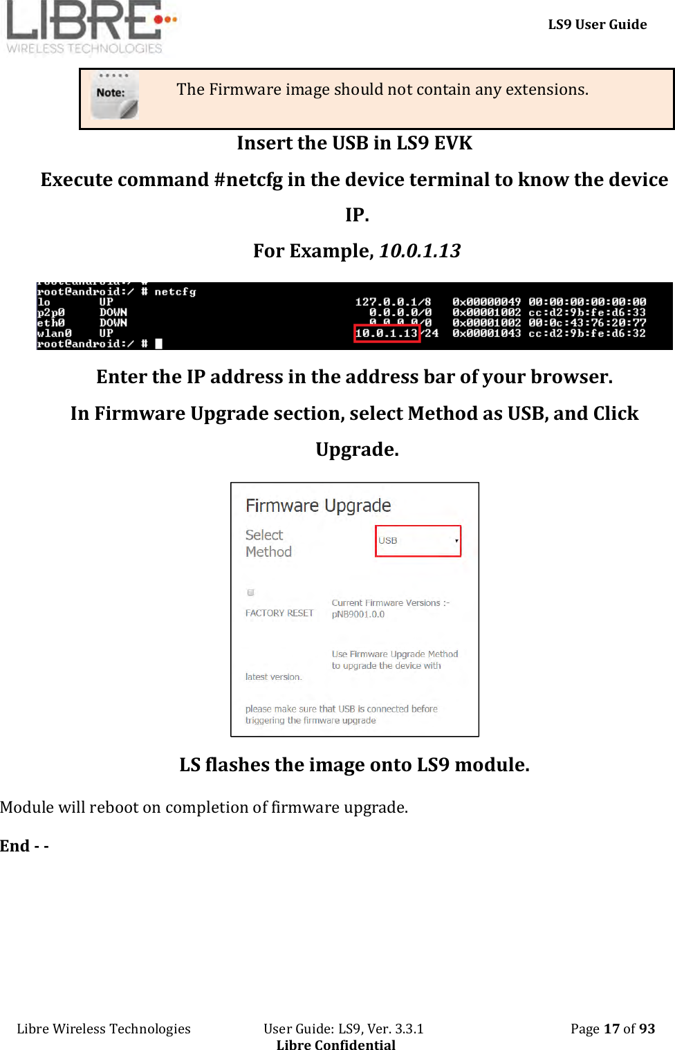     LS9 User Guide Libre Wireless Technologies                       User Guide: LS9, Ver. 3.3.1                                              Page 17 of 93 Libre Confidential The Firmware image should not contain any extensions. Insert the USB in LS9 EVK Execute command #netcfg in the device terminal to know the device IP.  For Example, 10.0.1.13  Enter the IP address in the address bar of your browser. In Firmware Upgrade section, select Method as USB, and Click Upgrade.  LS flashes the image onto LS9 module. Module will reboot on completion of firmware upgrade.  End - -   