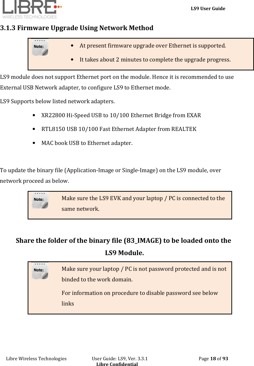     LS9 User Guide Libre Wireless Technologies                       User Guide: LS9, Ver. 3.3.1                                              Page 18 of 93 Libre Confidential 3.1.3 Firmware Upgrade Using Network Method • At present firmware upgrade over Ethernet is supported. • It takes about 2 minutes to complete the upgrade progress. LS9 module does not support Ethernet port on the module. Hence it is recommended to use External USB Network adapter, to configure LS9 to Ethernet mode.  LS9 Supports below listed network adapters.  • XR22800 Hi-Speed USB to 10/100 Ethernet Bridge from EXAR • RTL8150 USB 10/100 Fast Ethernet Adapter from REALTEK • MAC book USB to Ethernet adapter.  To update the binary file (Application-Image or Single-Image) on the LS9 module, over network proceed as below. Make sure the LS9 EVK and your laptop / PC is connected to the same network.  Share the folder of the binary file (83_IMAGE) to be loaded onto the LS9 Module. Make sure your laptop / PC is not password protected and is not binded to the work domain. For information on procedure to disable password see below links 