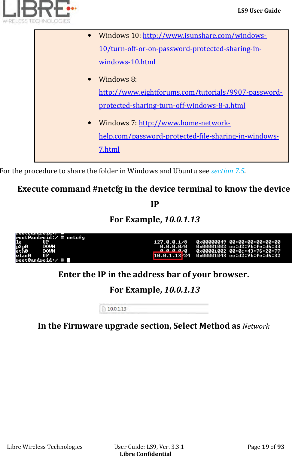     LS9 User Guide Libre Wireless Technologies                       User Guide: LS9, Ver. 3.3.1                                              Page 19 of 93 Libre Confidential • Windows 10: http://www.isunshare.com/windows-10/turn-off-or-on-password-protected-sharing-in-windows-10.html • Windows 8: http://www.eightforums.com/tutorials/9907-password-protected-sharing-turn-off-windows-8-a.html • Windows 7: http://www.home-network-help.com/password-protected-file-sharing-in-windows-7.html  For the procedure to share the folder in Windows and Ubuntu see section 7.5. Execute command #netcfg in the device terminal to know the device IP For Example, 10.0.1.13  Enter the IP in the address bar of your browser. For Example, 10.0.1.13  In the Firmware upgrade section, Select Method as Network  