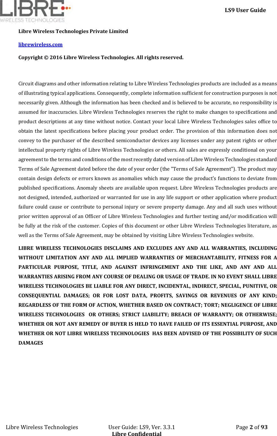     LS9 User Guide Libre Wireless Technologies                       User Guide: LS9, Ver. 3.3.1                                              Page 2 of 93 Libre Confidential Libre Wireless Technologies Private Limited librewireless.com Copyright © 2016 Libre Wireless Technologies. All rights reserved.  Circuit diagrams and other information relating to Libre Wireless Technologies products are included as a means of illustrating typical applications. Consequently, complete information sufficient for construction purposes is not necessarily given. Although the information has been checked and is believed to be accurate, no responsibility is assumed for inaccuracies. Libre Wireless Technologies reserves the right to make changes to specifications and product descriptions at any time without notice. Contact your local Libre Wireless Technologies sales office to obtain  the  latest  specifications  before  placing  your  product  order.  The  provision  of  this  information  does  not convey to the purchaser of the described semiconductor devices any licenses under any patent rights or other intellectual property rights of Libre Wireless Technologies or others. All sales are expressly conditional on your agreement to the terms and conditions of the most recently dated version of Libre Wireless Technologies standard Terms of Sale Agreement dated before the date of your order (the &quot;Terms of Sale Agreement&quot;). The product may contain design defects or errors known as anomalies which may cause the product&apos;s functions to deviate from published specifications. Anomaly sheets are available upon request. Libre Wireless Technologies products are not designed, intended, authorized or warranted for use in any life support or other application where product failure could cause or contribute to personal injury or severe property damage. Any and all such uses without prior written approval of an Officer of Libre Wireless Technologies and further testing and/or modification will be fully at the risk of the customer. Copies of this document or other Libre Wireless Technologies literature, as well as the Terms of Sale Agreement, may be obtained by visiting Libre Wireless Technologies website.  LIBRE  WIRELESS  TECHNOLOGIES  DISCLAIMS  AND  EXCLUDES  ANY  AND  ALL  WARRANTIES,  INCLUDING WITHOUT  LIMITATION  ANY  AND  ALL  IMPLIED  WARRANTIES  OF  MERCHANTABILITY,  FITNESS  FOR  A PARTICULAR  PURPOSE,  TITLE,  AND  AGAINST  INFRINGEMENT  AND  THE  LIKE,  AND  ANY  AND  ALL WARRANTIES ARISING FROM ANY COURSE OF DEALING OR USAGE OF TRADE. IN NO EVENT SHALL LIBRE WIRELESS TECHNOLOGIES BE LIABLE FOR ANY DIRECT, INCIDENTAL, INDIRECT, SPECIAL, PUNITIVE, OR CONSEQUENTIAL  DAMAGES;  OR  FOR  LOST  DATA,  PROFITS,  SAVINGS  OR  REVENUES  OF  ANY  KIND; REGARDLESS OF THE FORM OF ACTION, WHETHER BASED ON CONTRACT; TORT; NEGLIGENCE OF LIBRE WIRELESS  TECHNOLOGIES    OR  OTHERS;  STRICT  LIABILITY;  BREACH  OF  WARRANTY;  OR  OTHERWISE; WHETHER OR NOT ANY REMEDY OF BUYER IS HELD TO HAVE FAILED OF ITS ESSENTIAL PURPOSE, AND WHETHER OR NOT LIBRE WIRELESS TECHNOLOGIES  HAS BEEN ADVISED OF THE POSSIBILITY OF SUCH DAMAGES   