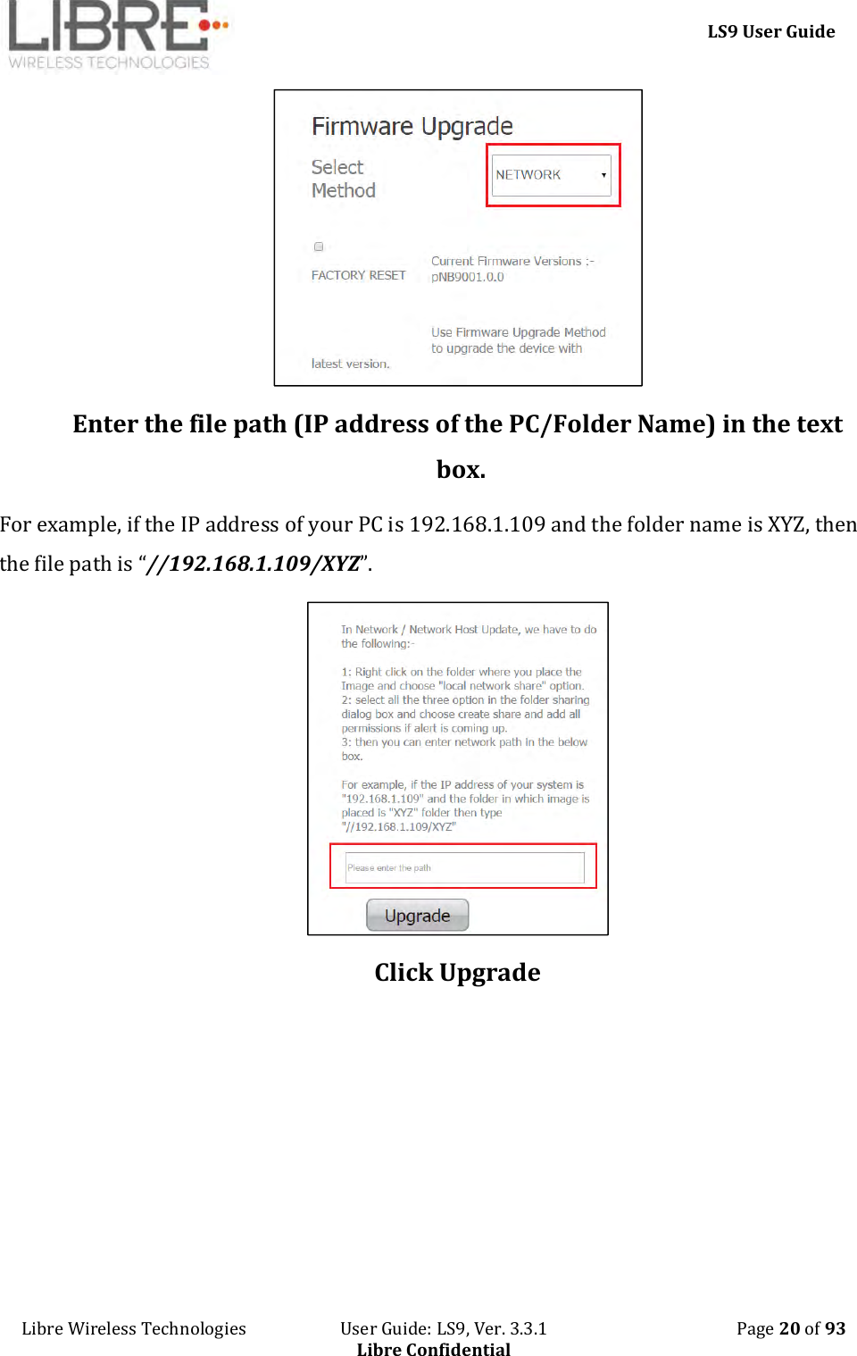     LS9 User Guide Libre Wireless Technologies                       User Guide: LS9, Ver. 3.3.1                                              Page 20 of 93 Libre Confidential  Enter the file path (IP address of the PC/Folder Name) in the text box. For example, if the IP address of your PC is 192.168.1.109 and the folder name is XYZ, then the file path is “//192.168.1.109/XYZ”.  Click Upgrade 