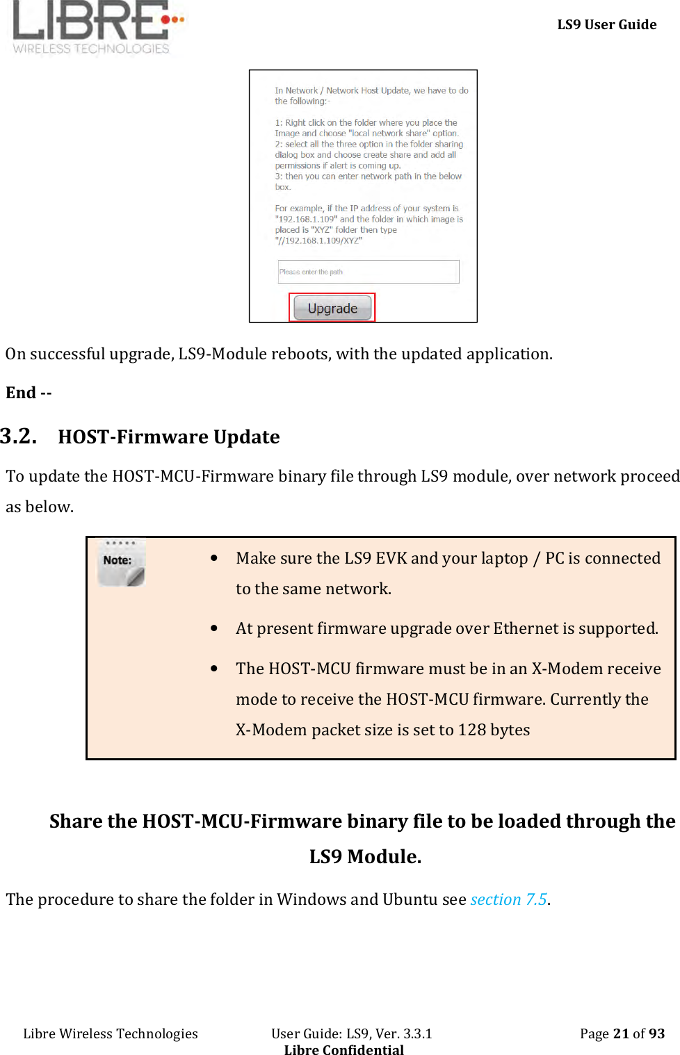     LS9 User Guide Libre Wireless Technologies                       User Guide: LS9, Ver. 3.3.1                                              Page 21 of 93 Libre Confidential  On successful upgrade, LS9-Module reboots, with the updated application. End -- 3.2. HOST-Firmware Update To update the HOST-MCU-Firmware binary file through LS9 module, over network proceed as below. • Make sure the LS9 EVK and your laptop / PC is connected to the same network. • At present firmware upgrade over Ethernet is supported. • The HOST-MCU firmware must be in an X-Modem receive mode to receive the HOST-MCU firmware. Currently the X-Modem packet size is set to 128 bytes  Share the HOST-MCU-Firmware binary file to be loaded through the LS9 Module. The procedure to share the folder in Windows and Ubuntu see section 7.5. 