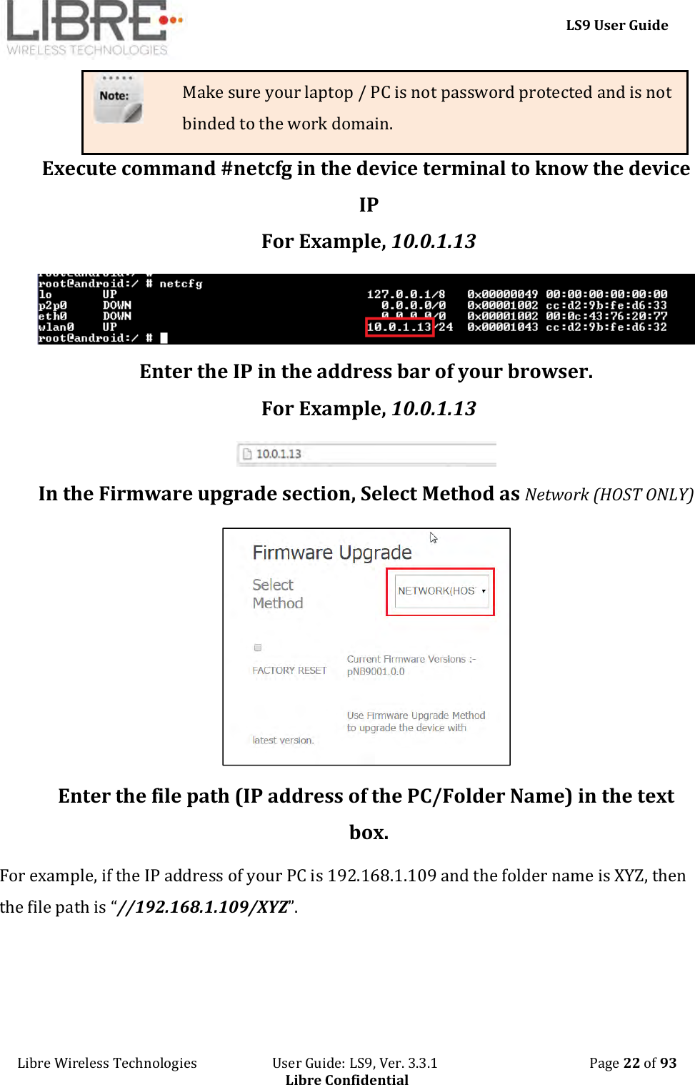     LS9 User Guide Libre Wireless Technologies                       User Guide: LS9, Ver. 3.3.1                                              Page 22 of 93 Libre Confidential Make sure your laptop / PC is not password protected and is not binded to the work domain. Execute command #netcfg in the device terminal to know the device IP For Example, 10.0.1.13  Enter the IP in the address bar of your browser. For Example, 10.0.1.13  In the Firmware upgrade section, Select Method as Network (HOST ONLY)  Enter the file path (IP address of the PC/Folder Name) in the text box. For example, if the IP address of your PC is 192.168.1.109 and the folder name is XYZ, then the file path is “//192.168.1.109/XYZ”. 