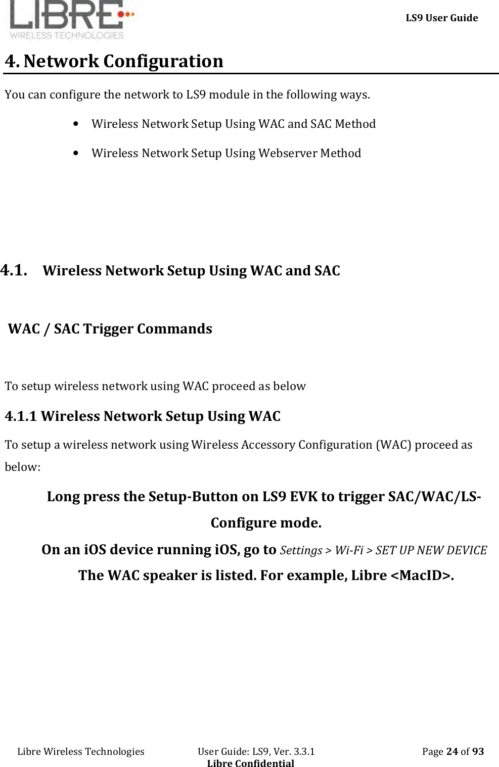     LS9 User Guide Libre Wireless Technologies                       User Guide: LS9, Ver. 3.3.1                                              Page 24 of 93 Libre Confidential 4. Network Configuration You can configure the network to LS9 module in the following ways.  • Wireless Network Setup Using WAC and SAC Method • Wireless Network Setup Using Webserver Method    4.1. Wireless Network Setup Using WAC and SAC   WAC / SAC Trigger Commands  To setup wireless network using WAC proceed as below 4.1.1 Wireless Network Setup Using WAC To setup a wireless network using Wireless Accessory Configuration (WAC) proceed as below: Long press the Setup-Button on LS9 EVK to trigger SAC/WAC/LS-Configure mode. On an iOS device running iOS, go to Settings &gt; Wi-Fi &gt; SET UP NEW DEVICE The WAC speaker is listed. For example, Libre &lt;MacID&gt;. 