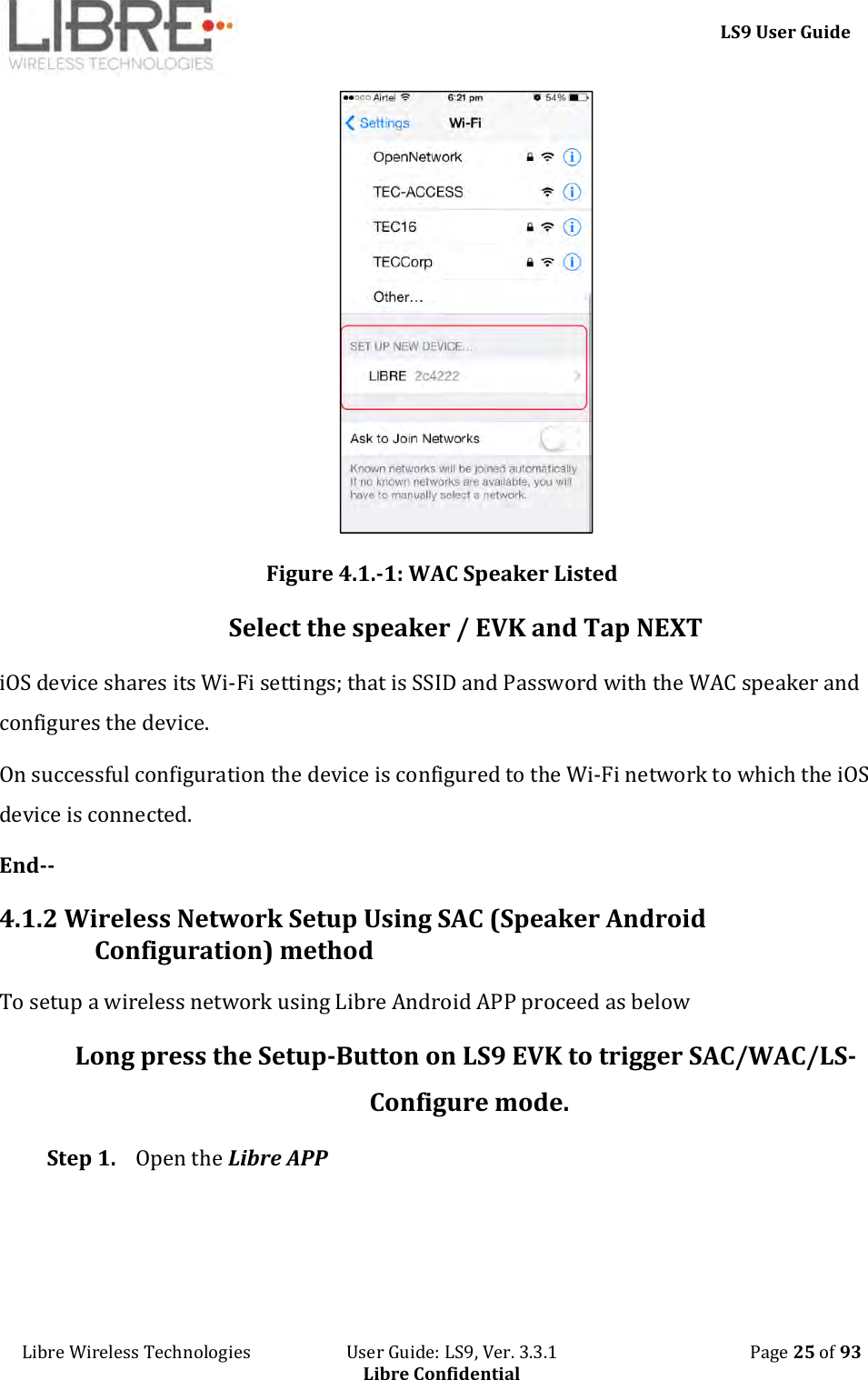     LS9 User Guide Libre Wireless Technologies                       User Guide: LS9, Ver. 3.3.1                                              Page 25 of 93 Libre Confidential  Figure 4.1.-1: WAC Speaker Listed Select the speaker / EVK and Tap NEXT iOS device shares its Wi-Fi settings; that is SSID and Password with the WAC speaker and configures the device. On successful configuration the device is configured to the Wi-Fi network to which the iOS device is connected. End-- 4.1.2 Wireless Network Setup Using SAC (Speaker Android Configuration) method To setup a wireless network using Libre Android APP proceed as below Long press the Setup-Button on LS9 EVK to trigger SAC/WAC/LS-Configure mode.  Step 1. Open the Libre APP 