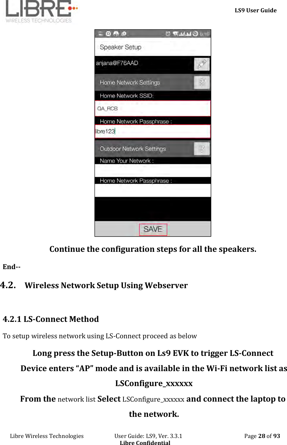     LS9 User Guide Libre Wireless Technologies                       User Guide: LS9, Ver. 3.3.1                                              Page 28 of 93 Libre Confidential  Continue the configuration steps for all the speakers. End-- 4.2. Wireless Network Setup Using Webserver  4.2.1 LS-Connect Method To setup wireless network using LS-Connect proceed as below Long press the Setup-Button on Ls9 EVK to trigger LS-Connect Device enters “AP” mode and is available in the Wi-Fi network list as LSConfigure_xxxxxx From the network list Select LSConfigure_xxxxxx and connect the laptop to the network. 